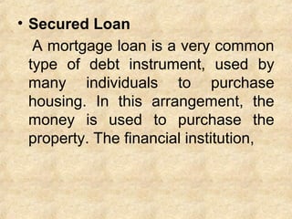 • Secured Loan
A mortgage loan is a very common
type of debt instrument, used by
many individuals to purchase
housing. In this arrangement, the
money is used to purchase the
property. The financial institution,
 