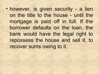 • however, is given security - a lien
on the title to the house - until the
mortgage is paid off in full. If the
borrower defaults on the loan, the
bank would have the legal right to
repossess the house and sell it, to
recover sums owing to it.
 