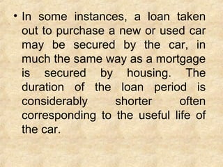 • In some instances, a loan taken
out to purchase a new or used car
may be secured by the car, in
much the same way as a mortgage
is secured by housing. The
duration of the loan period is
considerably shorter often
corresponding to the useful life of
the car.
 