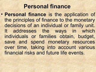 Personal finance
• Personal finance is the application of
the principles of finance to the monetary
decisions of an individual or family unit.
It addresses the ways in which
individuals or families obtain, budget,
save and spend monetary resources
over time, taking into account various
financial risks and future life events.
 