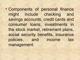 • Components of personal finance
might include checking and
savings accounts, credit cards and
consumer loans, investments in
the stock market, retirement plans,
social security benefits, insurance
policies, and income tax
management.
 