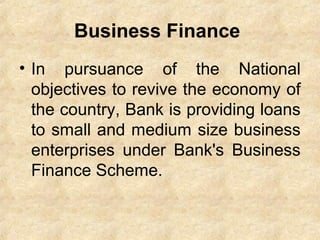 Business Finance
• In pursuance of the National
objectives to revive the economy of
the country, Bank is providing loans
to small and medium size business
enterprises under Bank's Business
Finance Scheme.
 