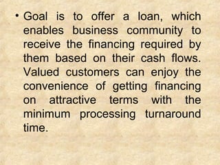 • Goal is to offer a loan, which
enables business community to
receive the financing required by
them based on their cash flows.
Valued customers can enjoy the
convenience of getting financing
on attractive terms with the
minimum processing turnaround
time.
 