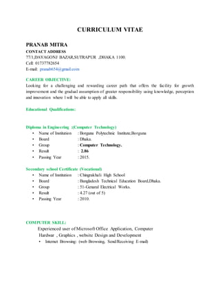 CURRICULUM VITAE
PRANAB MITRA
CONTACT ADDRESS
77/1,DAYAGONJ BAZAR,SUTRAPUR ,DHAKA 1100.
Cell: 01737782654
E-mail: pranab654@gmail.com
CAREER OBJECTIVE:
Looking for a challenging and rewarding career path that offers the facility for growth
improvement and the gradual assumption of greater responsibility using knowledge, perception
and innovation where l will be able to apply all skills.
Educational Qualifications:
Diploma in Engineering :(Computer Technology)
• Name of Institution : Borguna Polytechnic Institute,Borguna
• Board : Dhaka.
• Group : Computer Technology.
• Result : 2.86
• Passing Year : 2015.
Secondary school Certificate (Vocational)
• Name of Institution : Chingrakhali High School
• Board : Bangladesh Technical Education Board,Dhaka.
• Group : 51-Genaral Electrical Works.
• Result : 4.27 (out of 5)
• Passing Year : 2010.
COMPUTER SKILL:
Experienced user of Microsoft Office Application, Computer
Hardwar , Graphics , website Design and Development
• Internet Browsing: (web Browsing, Send/Receiving E-mail)
 