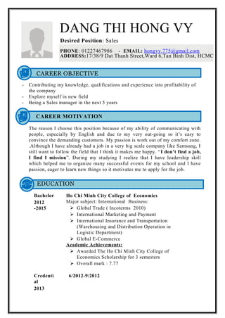 DANG THI HONG VY
Desired Position: Sales
PHONE: 01227467986 - EMAIL: hongvy.775@gmail.com
ADDRESS:17/38/9 Dat Thanh Street,Ward 6,Tan Binh Dist, HCMC
CAREER OBJECTIVE
- Contributing my knowledge, qualifications and experience into profitability of
the company
- Explore myself in new field
- Being a Sales manager in the next 5 years
CAREER MOTIVATION
The reason I choose this position because of my ability of communicating with
people, especially by English and due to my very out-going so it’s easy to
convince the demanding customers. My passion is work out of my comfort zone.
.Although I have already had a job in a very big scale company like Samsung, I
still want to follow the field that I think it makes me happy. “I don’t find a job,
I find I mission”. During my studying I realize that I have leadership skill
which helped me to organize many successful events for my school and I have
passion, eager to learn new things so it motivates me to apply for the job.
EDUCATION
Bachelor
2012
-2015
Ho Chi Minh City College of Economics
Major subject: International Business:
 Global Trade ( Incoterms 2010)
 International Marketing and Payment
 International Insurance and Transportation
(Warehousing and Distribution Operation in
Logistic Department)
 Global E-Commerce
Academic Achievements:
 Awarded The Ho Chi Minh City College of
Economics Scholarship for 3 semesters
 Overall mark : 7.77
Credenti
al
2013
6/2012-9/2012
 