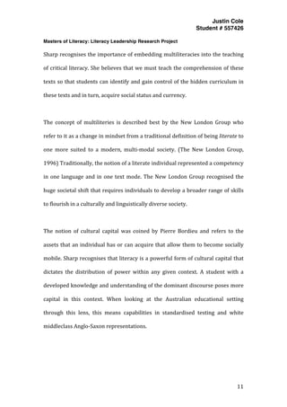 Justin Cole
Student # 557426
Masters of Literacy: Literacy Leadership Research Project
	
  
	
   11	
  
	
  
Sharp	
  recognises	
  the	
  importance	
  of	
  embedding	
  multiliteracies	
  into	
  the	
  teaching	
  
of	
  critical	
  literacy.	
  She	
  believes	
  that	
  we	
  must	
  teach	
  the	
  comprehension	
  of	
  these	
  
texts	
  so	
  that	
  students	
  can	
  identify	
  and	
  gain	
  control	
  of	
  the	
  hidden	
  curriculum	
  in	
  
these	
  texts	
  and	
  in	
  turn,	
  acquire	
  social	
  status	
  and	
  currency.	
  
	
  
The	
   concept	
   of	
   multiliteries	
   is	
   described	
   best	
   by	
   the	
   New	
   London	
   Group	
   who	
  
refer	
  to	
  it	
  as	
  a	
  change	
  in	
  mindset	
  from	
  a	
  traditional	
  definition	
  of	
  being	
  literate	
  to	
  
one	
   more	
   suited	
   to	
   a	
   modern,	
   multi-­‐modal	
   society.	
   (The	
   New	
   London	
   Group,	
  
1996)	
  Traditionally,	
  the	
  notion	
  of	
  a	
  literate	
  individual	
  represented	
  a	
  competency	
  
in	
  one	
  language	
  and	
  in	
  one	
  text	
  mode.	
  The	
  New	
  London	
  Group	
  recognised	
  the	
  
huge	
  societal	
  shift	
  that	
  requires	
  individuals	
  to	
  develop	
  a	
  broader	
  range	
  of	
  skills	
  
to	
  flourish	
  in	
  a	
  culturally	
  and	
  linguistically	
  diverse	
  society.	
  	
  
	
  
The	
   notion	
   of	
   cultural	
   capital	
   was	
   coined	
   by	
   Pierre	
   Bordieu	
   and	
   refers	
   to	
   the	
  
assets	
  that	
  an	
  individual	
  has	
  or	
  can	
  acquire	
  that	
  allow	
  them	
  to	
  become	
  socially	
  
mobile.	
  Sharp	
  recognises	
  that	
  literacy	
  is	
  a	
  powerful	
  form	
  of	
  cultural	
  capital	
  that	
  
dictates	
   the	
   distribution	
   of	
   power	
   within	
   any	
   given	
   context.	
   A	
   student	
   with	
   a	
  
developed	
  knowledge	
  and	
  understanding	
  of	
  the	
  dominant	
  discourse	
  poses	
  more	
  
capital	
   in	
   this	
   context.	
   When	
   looking	
   at	
   the	
   Australian	
   educational	
   setting	
  
through	
   this	
   lens,	
   this	
   means	
   capabilities	
   in	
   standardised	
   testing	
   and	
   white	
  
middleclass	
  Anglo-­‐Saxon	
  representations.	
  
	
  
	
  
	
  
 