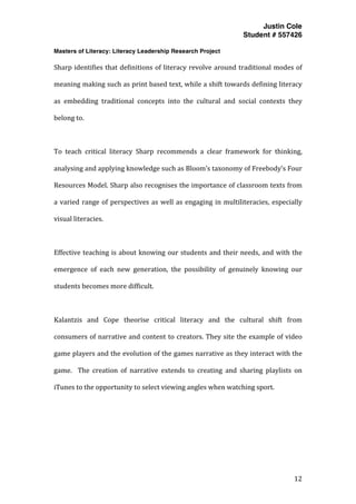 Justin Cole
Student # 557426
Masters of Literacy: Literacy Leadership Research Project
	
  
	
   12	
  
	
  
Sharp	
  identifies	
  that	
  definitions	
  of	
  literacy	
  revolve	
  around	
  traditional	
  modes	
  of	
  
meaning	
  making	
  such	
  as	
  print	
  based	
  text,	
  while	
  a	
  shift	
  towards	
  defining	
  literacy	
  
as	
   embedding	
   traditional	
   concepts	
   into	
   the	
   cultural	
   and	
   social	
   contexts	
   they	
  
belong	
  to.	
  
	
  
To	
   teach	
   critical	
   literacy	
   Sharp	
   recommends	
   a	
   clear	
   framework	
   for	
   thinking,	
  
analysing	
  and	
  applying	
  knowledge	
  such	
  as	
  Bloom’s	
  taxonomy	
  of	
  Freebody’s	
  Four	
  
Resources	
  Model.	
  Sharp	
  also	
  recognises	
  the	
  importance	
  of	
  classroom	
  texts	
  from	
  
a	
  varied	
  range	
  of	
  perspectives	
  as	
  well	
  as	
  engaging	
  in	
  multiliteracies,	
  especially	
  
visual	
  literacies.	
  
	
  
Effective	
  teaching	
  is	
  about	
  knowing	
  our	
  students	
  and	
  their	
  needs,	
  and	
  with	
  the	
  
emergence	
   of	
   each	
   new	
   generation,	
   the	
   possibility	
   of	
   genuinely	
   knowing	
   our	
  
students	
  becomes	
  more	
  difficult.	
  
	
  
Kalantzis	
   and	
   Cope	
   theorise	
   critical	
   literacy	
   and	
   the	
   cultural	
   shift	
   from	
  
consumers	
  of	
  narrative	
  and	
  content	
  to	
  creators.	
  They	
  site	
  the	
  example	
  of	
  video	
  
game	
  players	
  and	
  the	
  evolution	
  of	
  the	
  games	
  narrative	
  as	
  they	
  interact	
  with	
  the	
  
game.	
   	
   The	
   creation	
   of	
   narrative	
   extends	
   to	
   creating	
   and	
   sharing	
   playlists	
   on	
  
iTunes	
  to	
  the	
  opportunity	
  to	
  select	
  viewing	
  angles	
  when	
  watching	
  sport.	
  
	
  
	
  
	
  
	
  
 