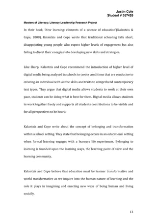Justin Cole
Student # 557426
Masters of Literacy: Literacy Leadership Research Project
	
  
	
   13	
  
	
  
In	
   their	
   book,	
   ‘New	
   learning:	
   elements	
   of	
   a	
   science	
   of	
   education’(Kalantzis	
   &	
  
Cope,	
   2008),	
   Kalantzis	
   and	
   Cope	
   wrote	
   that	
   traditional	
   schooling	
   falls	
   short,	
  
disappointing	
   young	
   people	
   who	
   expect	
   higher	
   levels	
   of	
   engagement	
   but	
   also	
  
failing	
  to	
  direct	
  their	
  energies	
  into	
  developing	
  new	
  skills	
  and	
  strategies.	
  
	
  	
  	
  
Like	
  Sharp,	
  Kalantzis	
  and	
  Cope	
  recommend	
  the	
  introduction	
  of	
  higher	
  level	
  of	
  
digital	
  media	
  being	
  analysed	
  in	
  schools	
  to	
  create	
  conditions	
  that	
  are	
  conducive	
  to	
  
creating	
  an	
  individual	
  with	
  all	
  the	
  skills	
  and	
  traits	
  to	
  comprehend	
  contemporary	
  
text	
  types.	
  They	
  argue	
  that	
  digital	
  media	
  allows	
  students	
  to	
  work	
  at	
  their	
  own	
  
pace,	
  students	
  can	
  be	
  doing	
  what	
  is	
  best	
  for	
  them.	
  Digital	
  media	
  allows	
  students	
  
to	
  work	
  together	
  freely	
  and	
  supports	
  all	
  students	
  contributions	
  to	
  be	
  visible	
  and	
  
for	
  all	
  perspectives	
  to	
  be	
  heard.	
  
	
  
Kalantzis	
   and	
   Cope	
   write	
   about	
   the	
   concept	
   of	
   belonging	
   and	
   transformation	
  
within	
  a	
  school	
  setting.	
  They	
  state	
  that	
  belonging	
  occurs	
  in	
  an	
  educational	
  setting	
  
when	
   formal	
   learning	
   engages	
   with	
   a	
   learners	
   life	
   experiences.	
   Belonging	
   to	
  
learning	
  is	
  founded	
  upon	
  the	
  learning	
  ways,	
  the	
  learning	
  point	
  of	
  view	
  and	
  the	
  
learning	
  community.	
  
	
  
Kalantzis	
  and	
  Cope	
  believe	
  that	
  education	
  must	
  be	
  learner	
  transformative	
  and	
  
world	
  transformative	
  as	
  we	
  inquire	
  into	
  the	
  human	
  nature	
  of	
  learning	
  and	
  the	
  
role	
   it	
   plays	
   in	
   imagining	
   and	
   enacting	
   new	
   ways	
   of	
   being	
   human	
   and	
   living	
  
socially.	
  
 