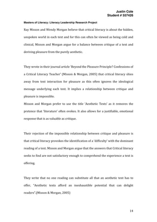 Justin Cole
Student # 557426
Masters of Literacy: Literacy Leadership Research Project
	
  
	
   14	
  
	
  
Ray	
  Misson	
  and	
  Wendy	
  Morgan	
  believe	
  that	
  critical	
  literacy	
  is	
  about	
  the	
  hidden,	
  
unspoken	
  world	
  in	
  each	
  text	
  and	
  for	
  this	
  can	
  often	
  be	
  viewed	
  as	
  being	
  cold	
  and	
  
clinical,	
  Misson	
  and	
  Morgan	
  argue	
  for	
  a	
  balance	
  between	
  critique	
  of	
  a	
  text	
  and	
  
deriving	
  pleasure	
  from	
  the	
  purely	
  aesthetic.	
  
	
  
They	
  wrote	
  in	
  their	
  journal	
  article	
  ‘Beyond	
  the	
  Pleasure	
  Principle?	
  Confessions	
  of	
  
a	
  Critical	
  Literacy	
  Teacher’	
  (Misson	
  &	
  Morgan,	
  2005)	
  that	
  critical	
  literacy	
  shies	
  
away	
   from	
   text	
   interaction	
   for	
   pleasure	
   as	
   this	
   often	
   ignores	
   the	
   ideological	
  
message	
   underlying	
   each	
   text.	
   It	
   implies	
   a	
   relationship	
   between	
   critique	
   and	
  
pleasure	
  is	
  impossible.	
  	
  
Misson	
   and	
   Morgan	
   prefer	
   to	
   use	
   the	
   title	
   ‘Aesthetic	
   Texts’	
   as	
   it	
   removes	
   the	
  
pretence	
  that	
  ‘literature’	
  often	
  evokes.	
  It	
  also	
  allows	
  for	
  a	
  justifiable,	
  emotional	
  
response	
  that	
  is	
  as	
  valuable	
  as	
  critique.	
  
	
  
Their	
  rejection	
  of	
  the	
  impossible	
  relationship	
  between	
  critique	
  and	
  pleasure	
  is	
  
that	
  critical	
  literacy	
  provokes	
  the	
  identification	
  of	
  a	
  ‘difficulty’	
  with	
  the	
  dominant	
  
reading	
  of	
  a	
  text.	
  Misson	
  and	
  Morgan	
  argue	
  that	
  the	
  answers	
  that	
  Critical	
  literacy	
  
seeks	
  to	
  find	
  are	
  not	
  satisfactory	
  enough	
  to	
  comprehend	
  the	
  experience	
  a	
  text	
  is	
  
offering.	
  
	
  
They	
  write	
  that	
  no	
  one	
  reading	
  can	
  substitute	
  all	
  that	
  an	
  aesthetic	
  text	
  has	
  to	
  
offer,	
   “Aesthetic	
   texts	
   afford	
   an	
   inexhaustible	
   potential	
   that	
   can	
   delight	
  
readers”.(Misson	
  &	
  Morgan,	
  2005)	
  
 
