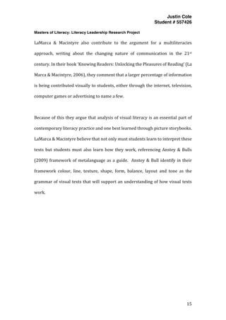 Justin Cole
Student # 557426
Masters of Literacy: Literacy Leadership Research Project
	
  
	
   15	
  
	
  
LaMarca	
   &	
   Macintyre	
   also	
   contribute	
   to	
   the	
   argument	
   for	
   a	
   multiliteracies	
  
approach,	
   writing	
   about	
   the	
   changing	
   nature	
   of	
   communication	
   in	
   the	
   21st	
  
century.	
  In	
  their	
  book	
  ‘Knowing	
  Readers:	
  Unlocking	
  the	
  Pleasures	
  of	
  Reading’	
  (La	
  
Marca	
  &	
  Macintyre,	
  2006),	
  they	
  comment	
  that	
  a	
  larger	
  percentage	
  of	
  information	
  
is	
  being	
  contributed	
  visually	
  to	
  students,	
  either	
  through	
  the	
  internet,	
  television,	
  
computer	
  games	
  or	
  advertising	
  to	
  name	
  a	
  few.	
  	
  
	
  
Because	
  of	
  this	
  they	
  argue	
  that	
  analysis	
  of	
  visual	
  literacy	
  is	
  an	
  essential	
  part	
  of	
  
contemporary	
  literacy	
  practice	
  and	
  one	
  best	
  learned	
  through	
  picture	
  storybooks.	
  
LaMarca	
  &	
  Macintyre	
  believe	
  that	
  not	
  only	
  must	
  students	
  learn	
  to	
  interpret	
  these	
  
texts	
  but	
  students	
  must	
  also	
  learn	
  how	
  they	
  work,	
  referencing	
  Anstey	
  &	
  Bulls	
  
(2009)	
  framework	
  of	
  metalanguage	
  as	
  a	
  guide.	
  	
  Anstey	
  &	
  Bull	
  identify	
  in	
  their	
  
framework	
   colour,	
   line,	
   texture,	
   shape,	
   form,	
   balance,	
   layout	
   and	
   tone	
   as	
   the	
  
grammar	
  of	
  visual	
  texts	
  that	
  will	
  support	
  an	
  understanding	
  of	
  how	
  visual	
  texts	
  
work.	
  
	
  
	
  
	
  
	
  
	
  
	
  
	
  
	
  
	
  
 