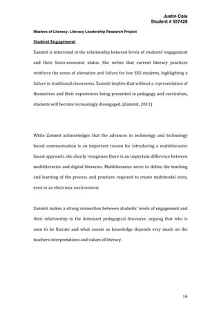 Justin Cole
Student # 557426
Masters of Literacy: Literacy Leadership Research Project
	
  
	
   16	
  
	
  
Student	
  Engagement	
  
Zammit	
  is	
  interested	
  in	
  the	
  relationship	
  between	
  levels	
  of	
  students’	
  engagement	
  
and	
   their	
   Socio-­‐economic	
   status.	
   She	
   writes	
   that	
   current	
   literacy	
   practices	
  
reinforce	
  the	
  sense	
  of	
  alienation	
  and	
  failure	
  for	
  low	
  SES	
  students,	
  highlighting	
  a	
  
failure	
  in	
  traditional	
  classrooms.	
  Zammit	
  implies	
  that	
  without	
  a	
  representation	
  of	
  
themselves	
  and	
  their	
  experiences	
  being	
  presented	
  in	
  pedagogy	
  and	
  curriculum,	
  
students	
  will	
  become	
  increasingly	
  disengaged.	
  (Zammit,	
  2011)	
  
	
  
	
  
While	
   Zammit	
   acknowledges	
   that	
   the	
   advances	
   in	
   technology	
   and	
   technology	
  
based	
   communication	
   is	
   an	
   important	
   reason	
   for	
   introducing	
   a	
   multiliteracies	
  
based	
  approach,	
  she	
  clearly	
  recognizes	
  there	
  is	
  an	
  important	
  difference	
  between	
  
multiliteracies	
  and	
  digital	
  literacies.	
  Multiliteracies	
  serve	
  to	
  define	
  the	
  teaching	
  
and	
  learning	
  of	
  the	
  process	
  and	
  practices	
  required	
  to	
  create	
  multimodal	
  texts,	
  
even	
  in	
  an	
  electronic	
  environment.	
  
	
  
Zammit	
  makes	
  a	
  strong	
  connection	
  between	
  students’	
  levels	
  of	
  engagement	
  and	
  
their	
   relationship	
   to	
   the	
   dominant	
   pedagogical	
   discourse,	
   arguing	
   that	
   who	
   is	
  
seen	
   to	
   be	
   literate	
   and	
   what	
   counts	
   as	
   knowledge	
   depends	
   very	
   much	
   on	
   the	
  
teachers	
  interpretations	
  and	
  values	
  of	
  literacy.	
  
	
  
	
  
	
  
	
  
 