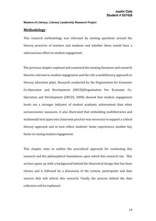 Justin Cole
Student # 557426
Masters of Literacy: Literacy Leadership Research Project
	
  
	
   19	
  
	
  
Methodology	
  
This	
   research	
   methodology	
   was	
   informed	
   by	
   existing	
   questions	
   around	
   the	
  
literary	
   practices	
   of	
   teachers	
   and	
   students	
   and	
   whether	
   these	
   would	
   have	
   a	
  
subconscious	
  effect	
  on	
  student	
  engagement.	
  
	
  
The	
  previous	
  chapter	
  explored	
  and	
  examined	
  the	
  existing	
  literature	
  and	
  research	
  
theories	
  relevant	
  to	
  student	
  engagement	
  and	
  the	
  role	
  a	
  multiliteracy	
  approach	
  to	
  
literacy	
  education	
  plays.	
  Research	
  conducted	
  by	
  the	
  Organisation	
  for	
  Economic	
  
Co-­‐Operation	
   and	
   Development	
   (OECD)(Organisation	
   For	
   Economic	
   Co-­‐
Operation	
   and	
   Development	
   (OECD),	
   2000)	
   showed	
   that	
   student	
   engagement	
  
levels	
   are	
   a	
   stronger	
   indicator	
   of	
   student	
   academic	
   achievement	
   than	
   other	
  
socioeconomic	
  measures.	
  It	
  also	
  illustrated	
  that	
  embedding	
  multiliteracies	
  and	
  
multimodal	
  text	
  types	
  into	
  classroom	
  practice	
  was	
  necessary	
  to	
  support	
  a	
  critical	
  
literacy	
  approach	
  and	
  in	
  turn	
  reflect	
  students’	
  home	
  experiences,	
  another	
  key	
  
factor	
  in	
  raising	
  student	
  engagement.	
  
	
  
This	
   chapter	
   aims	
   to	
   outline	
   the	
   procedural	
   approach	
   for	
   conducting	
   this	
  
research	
  and	
  the	
  philosophical	
  foundations	
  upon	
  which	
  this	
  research	
  sits.	
  	
  This	
  
section	
  opens	
  up	
  with	
  a	
  background	
  behind	
  the	
  theoretical	
  design	
  that	
  has	
  been	
  
chosen	
   and	
   is	
   followed	
   by	
   a	
   discussion	
   of	
   the	
   context,	
   participants	
   and	
   data	
  
sources	
   that	
   will	
   inform	
   this	
   research.	
   Finally	
   the	
   process	
   behind	
   the	
   data	
  
collection	
  will	
  be	
  explained.	
  
 
