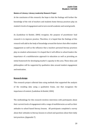 Justin Cole
Student # 557426
Masters of Literacy: Literacy Leadership Research Project
	
  
	
   20	
  
	
  
At	
  the	
  conclusion	
  of	
  this	
  research,	
  the	
  hope	
  is	
  that	
  the	
  findings	
  will	
  further	
  the	
  
knowledge	
  of	
  the	
  role	
  of	
  teachers	
  and	
  students	
  home	
  literacy	
  practices	
  play	
  on	
  
student’s	
  levels	
  of	
  engagement	
  and	
  in	
  turn	
  overall	
  academic	
  and	
  social	
  growth.	
  
	
  
As	
   (Lankshear	
   &	
   Knobel,	
   2004)	
   recognise,	
   the	
   purpose	
   of	
   practitioner	
   lead	
  
research	
  is	
  to	
  improve	
  practice.	
  Therefore,	
  it	
  is	
  hoped	
  that	
  the	
  findings	
  of	
  this	
  
research	
  will	
  add	
  to	
  the	
  body	
  of	
  knowledge	
  around	
  the	
  factors	
  that	
  effect	
  student	
  
engagement	
  as	
  well	
  as	
  the	
  influence	
  that	
  a	
  teachers	
  personal	
  literacy	
  practices	
  
play	
  on	
  student	
  achievement.	
  It	
  is	
  hoped	
  that	
  it	
  will	
  affirm	
  to	
  school	
  leaders	
  the	
  
importance	
   of	
   a	
   multiliteracies	
   approach	
   to	
   education	
   as	
   well	
   as	
   providing	
   an	
  
initial	
  framework	
  for	
  developing	
  teacher’s	
  capacity	
  in	
  this	
  area.	
  These	
  ideas	
  and	
  
philosophies	
  will	
  be	
  supported	
  by	
  qualitative	
  data	
  around	
  student	
  engagement	
  
and	
  motivation.	
  
	
  
Research	
  design	
  
This	
  research	
  project	
  collected	
  data	
  using	
  methods	
  that	
  supported	
  the	
  analysis	
  
of	
   the	
   resulting	
   data	
   using	
   a	
   qualitative	
   frame,	
   one	
   that	
   recognises	
   the	
  
importance	
  of	
  context.	
  (Lankshear	
  &	
  Knobel,	
  2004)	
  
	
  
The	
  methodology	
  for	
  this	
  research	
  involves	
  interviews	
  with	
  participants	
  about	
  
their	
  current	
  levels	
  of	
  engagement	
  with	
  a	
  range	
  of	
  multiliteracies	
  as	
  well	
  as	
  their	
  
attitudes	
  to	
  school	
  based	
  literacy	
  lessons.	
  	
  All	
  participants	
  completed	
  a	
  survey	
  
about	
  their	
  attitudes	
  to	
  literacy	
  lessons	
  in	
  school	
  and	
  questions	
  about	
  their	
  daily	
  
text	
  practices.	
  (Appendix	
  7)	
  
 