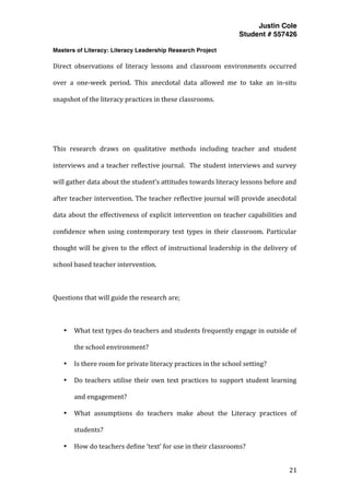 Justin Cole
Student # 557426
Masters of Literacy: Literacy Leadership Research Project
	
  
	
   21	
  
	
  
Direct	
   observations	
   of	
   literacy	
   lessons	
   and	
   classroom	
   environments	
   occurred	
  
over	
   a	
   one-­‐week	
   period.	
   This	
   anecdotal	
   data	
   allowed	
   me	
   to	
   take	
   an	
   in-­‐situ	
  
snapshot	
  of	
  the	
  literacy	
  practices	
  in	
  these	
  classrooms.	
  
	
  
	
  
This	
   research	
   draws	
   on	
   qualitative	
   methods	
   including	
   teacher	
   and	
   student	
  
interviews	
  and	
  a	
  teacher	
  reflective	
  journal.	
  	
  The	
  student	
  interviews	
  and	
  survey	
  
will	
  gather	
  data	
  about	
  the	
  student’s	
  attitudes	
  towards	
  literacy	
  lessons	
  before	
  and	
  
after	
  teacher	
  intervention.	
  The	
  teacher	
  reflective	
  journal	
  will	
  provide	
  anecdotal	
  
data	
  about	
  the	
  effectiveness	
  of	
  explicit	
  intervention	
  on	
  teacher	
  capabilities	
  and	
  
confidence	
   when	
   using	
   contemporary	
   text	
   types	
   in	
   their	
   classroom.	
   Particular	
  
thought	
  will	
  be	
  given	
  to	
  the	
  effect	
  of	
  instructional	
  leadership	
  in	
  the	
  delivery	
  of	
  
school	
  based	
  teacher	
  intervention.	
  
	
  
Questions	
  that	
  will	
  guide	
  the	
  research	
  are;	
  
	
  
• What	
  text	
  types	
  do	
  teachers	
  and	
  students	
  frequently	
  engage	
  in	
  outside	
  of	
  
the	
  school	
  environment?	
  
• Is	
  there	
  room	
  for	
  private	
  literacy	
  practices	
  in	
  the	
  school	
  setting?	
  
• Do	
  teachers	
  utilise	
  their	
  own	
  text	
  practices	
  to	
  support	
  student	
  learning	
  
and	
  engagement?	
  	
  
• What	
   assumptions	
   do	
   teachers	
   make	
   about	
   the	
   Literacy	
   practices	
   of	
  
students?	
  
• How	
  do	
  teachers	
  define	
  ‘text’	
  for	
  use	
  in	
  their	
  classrooms?	
  
 