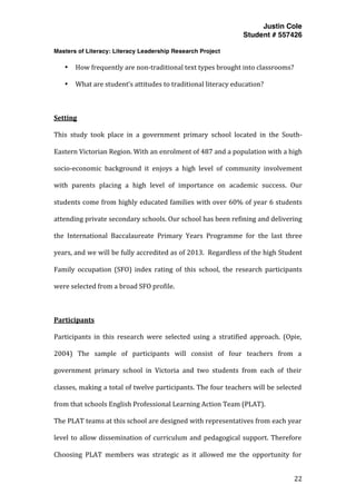 Justin Cole
Student # 557426
Masters of Literacy: Literacy Leadership Research Project
	
  
	
   22	
  
	
  
• How	
  frequently	
  are	
  non-­‐traditional	
  text	
  types	
  brought	
  into	
  classrooms?	
  
• What	
  are	
  student’s	
  attitudes	
  to	
  traditional	
  literacy	
  education?	
  
	
  
Setting	
  
This	
   study	
   took	
   place	
   in	
   a	
   government	
   primary	
   school	
   located	
   in	
   the	
   South-­‐
Eastern	
  Victorian	
  Region.	
  With	
  an	
  enrolment	
  of	
  487	
  and	
  a	
  population	
  with	
  a	
  high	
  
socio-­‐economic	
   background	
   it	
   enjoys	
   a	
   high	
   level	
   of	
   community	
   involvement	
  
with	
   parents	
   placing	
   a	
   high	
   level	
   of	
   importance	
   on	
   academic	
   success.	
   Our	
  
students	
  come	
  from	
  highly	
  educated	
  families	
  with	
  over	
  60%	
  of	
  year	
  6	
  students	
  
attending	
  private	
  secondary	
  schools.	
  Our	
  school	
  has	
  been	
  refining	
  and	
  delivering	
  
the	
   International	
   Baccalaureate	
   Primary	
   Years	
   Programme	
   for	
   the	
   last	
   three	
  
years,	
  and	
  we	
  will	
  be	
  fully	
  accredited	
  as	
  of	
  2013.	
  	
  Regardless	
  of	
  the	
  high	
  Student	
  
Family	
   occupation	
   (SFO)	
   index	
   rating	
   of	
   this	
   school,	
   the	
   research	
   participants	
  
were	
  selected	
  from	
  a	
  broad	
  SFO	
  profile.	
  
	
  
Participants	
  
Participants	
   in	
   this	
   research	
   were	
   selected	
   using	
   a	
   stratified	
   approach.	
   (Opie,	
  
2004)	
   The	
   sample	
   of	
   participants	
   will	
   consist	
   of	
   four	
   teachers	
   from	
   a	
  
government	
   primary	
   school	
   in	
   Victoria	
   and	
   two	
   students	
   from	
   each	
   of	
   their	
  
classes,	
  making	
  a	
  total	
  of	
  twelve	
  participants.	
  The	
  four	
  teachers	
  will	
  be	
  selected	
  
from	
  that	
  schools	
  English	
  Professional	
  Learning	
  Action	
  Team	
  (PLAT).	
  	
  
The	
  PLAT	
  teams	
  at	
  this	
  school	
  are	
  designed	
  with	
  representatives	
  from	
  each	
  year	
  
level	
  to	
  allow	
  dissemination	
  of	
  curriculum	
  and	
  pedagogical	
  support.	
  Therefore	
  
Choosing	
   PLAT	
   members	
   was	
   strategic	
   as	
   it	
   allowed	
   me	
   the	
   opportunity	
   for	
  
 