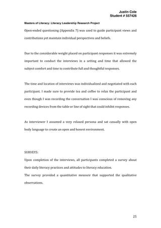 Justin Cole
Student # 557426
Masters of Literacy: Literacy Leadership Research Project
	
  
	
   25	
  
	
  
Open-­‐ended	
  questioning	
  (Appendix	
  7)	
  was	
  used	
  to	
  guide	
  participant	
  views	
  and	
  
contributions	
  yet	
  maintain	
  individual	
  perspectives	
  and	
  beliefs.	
  
	
  
Due	
  to	
  the	
  considerable	
  weight	
  placed	
  on	
  participant	
  responses	
  it	
  was	
  extremely	
  
important	
   to	
   conduct	
   the	
   interviews	
   in	
   a	
   setting	
   and	
   time	
   that	
   allowed	
   the	
  
subject	
  comfort	
  and	
  time	
  to	
  contribute	
  full	
  and	
  thoughtful	
  responses.	
  
	
  
The	
  time	
  and	
  location	
  of	
  interviews	
  was	
  individualized	
  and	
  negotiated	
  with	
  each	
  
participant.	
  I	
  made	
  sure	
  to	
  provide	
  tea	
  and	
  coffee	
  to	
  relax	
  the	
  participant	
  and	
  
even	
  though	
  I	
  was	
  recording	
  the	
  conversation	
  I	
  was	
  conscious	
  of	
  removing	
  any	
  
recording	
  devices	
  from	
  the	
  table	
  or	
  line	
  of	
  sight	
  that	
  could	
  inhibit	
  responses.	
  
	
  
As	
   interviewer	
   I	
   assumed	
   a	
   very	
   relaxed	
   persona	
   and	
   sat	
   casually	
   with	
   open	
  
body	
  language	
  to	
  create	
  an	
  open	
  and	
  honest	
  environment.	
  
	
  
	
  
SURVEYS:	
  
Upon	
   completion	
   of	
   the	
   interviews,	
   all	
   participants	
   completed	
   a	
   survey	
   about	
  
their	
  daily	
  literacy	
  practices	
  and	
  attitudes	
  to	
  literacy	
  education.	
  
The	
   survey	
   provided	
   a	
   quantitative	
   measure	
   that	
   supported	
   the	
   qualitative	
  
observations.	
  	
  
	
  
	
  
	
  
 