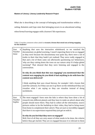 Justin Cole
Student # 557426
Masters of Literacy: Literacy Leadership Research Project
	
  
	
   29	
  
	
  
	
  
What	
  she	
  is	
  describing	
  is	
  the	
  concept	
  of	
  belonging	
  and	
  transformation	
  within	
  a	
  
setting.	
  Kalantzis	
  and	
  Cope	
  state	
  that	
  belonging	
  occurs	
  in	
  an	
  educational	
  setting	
  
when	
  formal	
  learning	
  engages	
  with	
  a	
  learners’	
  life	
  experiences.	
  
	
  
	
  
	
  
Table	
  2.2	
  teacher	
  comments	
  when	
  asked	
  to	
  recount	
  a	
  lesson	
  that	
  stood	
  out	
  as	
  being	
  engaging	
  
for	
  the	
  students?	
  	
  
	
  
Year	
   6	
  
Teacher	
  
Anne	
  
Anything	
   that	
   uses	
   the	
   interactive	
   whiteboard,	
   so	
   we	
   watched	
   the	
  
documentary	
  on	
  global	
  warming,	
  I	
  wasn’t	
  expecting	
  them	
  to	
  be	
  as	
  engaged	
  
as	
  they	
  were	
  because	
  the	
  documentary	
  was	
  quite	
  dry,	
  there	
  were	
  a	
  lot	
  of	
  
truths	
  in	
  their	
  that	
  they	
  hadn’t	
  yet	
  realised.	
  They	
  were	
  really	
  engaged	
  in	
  
that	
   and	
   a	
   lot	
   of	
   them	
   came	
   out	
   afterwards	
   questioning	
   our	
   behaviours,	
  
‘why	
  are	
  they	
  cutting	
  down	
  the	
  trees	
  on	
  our	
  nature	
  strip	
  if	
  it	
  helps	
  global	
  
warming?’	
   That	
   showed	
   that	
   they	
   were	
   listening	
   and	
   engaged	
   in	
   the	
  
conversation.	
  
	
  
So	
  why	
  do	
  you	
  think	
  that	
  this	
  was	
  engaging?	
  you	
  mentioned	
  that	
  the	
  
content	
  was	
  engaging	
  do	
  you	
  think	
  it	
  had	
  anything	
  to	
  do	
  with	
  how	
  the	
  
content	
  was	
  delivered?	
  
	
  
I	
   think	
   anything	
   that	
   uses	
   visual	
   literacy,	
   for	
   example	
   I	
   did	
   a	
   lesson	
   that	
  
used	
  the	
  cartoons.	
  So	
  if	
  they	
  can	
  see	
  it	
  up	
  there	
  on	
  the	
  whiteboard	
  they	
  can	
  
visualise	
   what	
   I	
   am	
   saying	
   so	
   they	
   can	
   visualise	
   instead	
   of	
   doing	
  
worksheets.	
  
	
  
Year	
   5	
  
Teacher	
  
Sophia	
  
The	
  most	
  engaged	
  I	
  have	
  seen	
  the	
  kids	
  is	
  where	
  they	
  have	
  done	
  a	
  lot	
  of	
  
research	
  into	
  different	
  planets	
  and	
  they	
  have	
  to	
  make	
  an	
  advert	
  about	
  why	
  
people	
  should	
  move	
  there.	
  They	
  had	
  to	
  collect	
  all	
  the	
  information,	
  source	
  
pictures	
  online	
  to	
  be	
  the	
  backdrop	
  to	
  their	
  video,	
  they	
  had	
  to	
  bring	
  music	
  
from	
  home	
  to	
  complement	
  their	
  advert.	
  They	
  are	
  just	
  so	
  incredibly	
  engaged	
  
that	
  there	
  is	
  no	
  supervision	
  required	
  they	
  just	
  get	
  on	
  with	
  it.	
  
	
  
So	
  why	
  do	
  you	
  feel	
  that	
  they	
  were	
  so	
  engaged?	
  
Well,	
  first	
  of	
  all	
  they	
  are	
  very	
  aware	
  of	
  what	
  needs	
  to	
  be	
  done,	
  the	
  criteria	
  
before	
  they	
  get	
  started.	
  They	
  are	
  so	
  engaged	
  because	
  it	
  is	
  relevant	
  to	
  them	
  
 