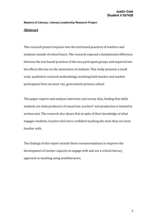 Justin Cole
Student # 557426
Masters of Literacy: Literacy Leadership Research Project
	
  
	
   3	
  
	
  
Abstract	
  
	
  
This	
  research	
  project	
  inquires	
  into	
  the	
  text	
  based	
  practices	
  of	
  teachers	
  and	
  
students	
  outside	
  of	
  school	
  hours.	
  The	
  research	
  exposed	
  a	
  fundamental	
  difference	
  
between	
  the	
  text	
  based	
  practices	
  of	
  the	
  two	
  participant	
  groups	
  and	
  inquired	
  into	
  
the	
  effects	
  this	
  has	
  on	
  the	
  motivation	
  of	
  students.	
  This	
  study	
  presents	
  a	
  small	
  
scale,	
  qualitative	
  research	
  methodology	
  involving	
  both	
  teacher	
  and	
  student	
  
participants	
  from	
  an	
  inner	
  city,	
  government	
  primary	
  school.	
  
	
  
This	
  paper	
  reports	
  and	
  analyses	
  interview	
  and	
  survey	
  data,	
  finding	
  that	
  while	
  
students	
  are	
  daily	
  producers	
  of	
  visual	
  text,	
  teachers’	
  text	
  production	
  is	
  limited	
  to	
  
written	
  text.	
  The	
  research	
  also	
  shows	
  that	
  in	
  spite	
  of	
  their	
  knowledge	
  of	
  what	
  
engages	
  students,	
  teachers	
  feel	
  more	
  confident	
  teaching	
  the	
  texts	
  they	
  are	
  most	
  
familiar	
  with.	
  	
  
	
  
The	
  findings	
  of	
  this	
  report	
  include	
  three	
  recommendations	
  to	
  improve	
  the	
  
development	
  of	
  teacher	
  capacity	
  to	
  engage	
  with	
  and	
  use	
  a	
  critical	
  literacy	
  
approach	
  to	
  teaching	
  using	
  multiliteracies.	
  
 