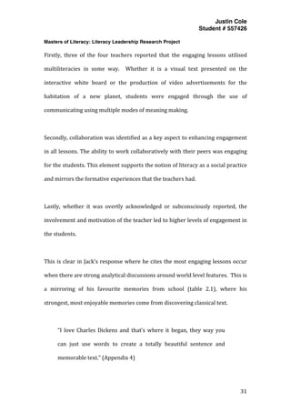 Justin Cole
Student # 557426
Masters of Literacy: Literacy Leadership Research Project
	
  
	
   31	
  
	
  
Firstly,	
   three	
   of	
   the	
   four	
   teachers	
   reported	
   that	
   the	
   engaging	
   lessons	
   utilised	
  
multiliteracies	
   in	
   some	
   way.	
   	
   Whether	
   it	
   is	
   a	
   visual	
   text	
   presented	
   on	
   the	
  
interactive	
   white	
   board	
   or	
   the	
   production	
   of	
   video	
   advertisements	
   for	
   the	
  
habitation	
   of	
   a	
   new	
   planet,	
   students	
   were	
   engaged	
   through	
   the	
   use	
   of	
  
communicating	
  using	
  multiple	
  modes	
  of	
  meaning	
  making.	
  
	
  
Secondly,	
  collaboration	
  was	
  identified	
  as	
  a	
  key	
  aspect	
  to	
  enhancing	
  engagement	
  
in	
  all	
  lessons.	
  The	
  ability	
  to	
  work	
  collaboratively	
  with	
  their	
  peers	
  was	
  engaging	
  
for	
  the	
  students.	
  This	
  element	
  supports	
  the	
  notion	
  of	
  literacy	
  as	
  a	
  social	
  practice	
  
and	
  mirrors	
  the	
  formative	
  experiences	
  that	
  the	
  teachers	
  had.	
  	
  
	
  
Lastly,	
   whether	
   it	
   was	
   overtly	
   acknowledged	
   or	
   subconsciously	
   reported,	
   the	
  
involvement	
  and	
  motivation	
  of	
  the	
  teacher	
  led	
  to	
  higher	
  levels	
  of	
  engagement	
  in	
  
the	
  students.	
  	
  
	
  
This	
  is	
  clear	
  in	
  Jack’s	
  response	
  where	
  he	
  cites	
  the	
  most	
  engaging	
  lessons	
  occur	
  
when	
  there	
  are	
  strong	
  analytical	
  discussions	
  around	
  world	
  level	
  features.	
  	
  This	
  is	
  
a	
   mirroring	
   of	
   his	
   favourite	
   memories	
   from	
   school	
   (table	
   2.1),	
   where	
   his	
  
strongest,	
  most	
  enjoyable	
  memories	
  come	
  from	
  discovering	
  classical	
  text.	
  
	
  
“I	
   love	
   Charles	
   Dickens	
   and	
   that’s	
   where	
   it	
   began,	
   they	
   way	
   you	
  
can	
   just	
   use	
   words	
   to	
   create	
   a	
   totally	
   beautiful	
   sentence	
   and	
  
memorable	
  text.”	
  (Appendix	
  4)	
  
	
  
 