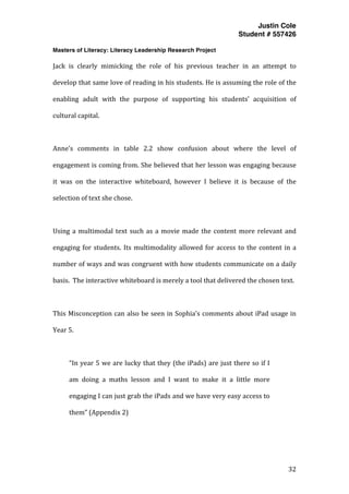 Justin Cole
Student # 557426
Masters of Literacy: Literacy Leadership Research Project
	
  
	
   32	
  
	
  
Jack	
   is	
   clearly	
   mimicking	
   the	
   role	
   of	
   his	
   previous	
   teacher	
   in	
   an	
   attempt	
   to	
  
develop	
  that	
  same	
  love	
  of	
  reading	
  in	
  his	
  students.	
  He	
  is	
  assuming	
  the	
  role	
  of	
  the	
  
enabling	
   adult	
   with	
   the	
   purpose	
   of	
   supporting	
   his	
   students’	
   acquisition	
   of	
  
cultural	
  capital.	
  
	
  
Anne’s	
   comments	
   in	
   table	
   2.2	
   show	
   confusion	
   about	
   where	
   the	
   level	
   of	
  
engagement	
  is	
  coming	
  from.	
  She	
  believed	
  that	
  her	
  lesson	
  was	
  engaging	
  because	
  
it	
   was	
   on	
   the	
   interactive	
   whiteboard,	
   however	
   I	
   believe	
   it	
   is	
   because	
   of	
   the	
  
selection	
  of	
  text	
  she	
  chose.	
  	
  
	
  
Using	
  a	
  multimodal	
  text	
  such	
  as	
  a	
  movie	
  made	
  the	
  content	
  more	
  relevant	
  and	
  
engaging	
  for	
  students.	
  Its	
  multimodality	
  allowed	
  for	
  access	
  to	
  the	
  content	
  in	
  a	
  
number	
  of	
  ways	
  and	
  was	
  congruent	
  with	
  how	
  students	
  communicate	
  on	
  a	
  daily	
  
basis.	
  	
  The	
  interactive	
  whiteboard	
  is	
  merely	
  a	
  tool	
  that	
  delivered	
  the	
  chosen	
  text.	
  	
  
	
  
This	
  Misconception	
  can	
  also	
  be	
  seen	
  in	
  Sophia’s	
  comments	
  about	
  iPad	
  usage	
  in	
  
Year	
  5.	
  
	
  
“In	
  year	
  5	
  we	
  are	
  lucky	
  that	
  they	
  (the	
  iPads)	
  are	
  just	
  there	
  so	
  if	
  I	
  
am	
   doing	
   a	
   maths	
   lesson	
   and	
   I	
   want	
   to	
   make	
   it	
   a	
   little	
   more	
  
engaging	
  I	
  can	
  just	
  grab	
  the	
  iPads	
  and	
  we	
  have	
  very	
  easy	
  access	
  to	
  
them”	
  (Appendix	
  2)	
  
	
  
 