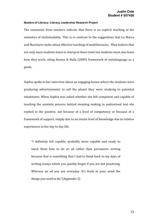 Justin Cole
Student # 557426
Masters of Literacy: Literacy Leadership Research Project
	
  
	
   33	
  
	
  
The	
   comments	
   from	
   teachers	
   indicate	
   that	
   there	
   is	
   no	
   explicit	
   teaching	
   of	
   the	
  
semiotics	
  of	
  multimodality.	
  This	
  is	
  in	
  contrast	
  to	
  the	
  suggestions	
  that	
  La	
  Marca	
  
and	
  Macintyre	
  make	
  about	
  effective	
  teaching	
  of	
  multiliteracies.	
  	
  They	
  believe	
  that	
  
not	
  only	
  must	
  students	
  learn	
  to	
  interpret	
  these	
  texts	
  but	
  students	
  must	
  also	
  learn	
  
how	
  they	
  work,	
  citing	
  Anstey	
  &	
  Bulls	
  (2009)	
  framework	
  of	
  metalanguage	
  as	
  a	
  
guide.	
  	
  	
  
	
  
Sophia	
  spoke	
  in	
  her	
  interview	
  about	
  an	
  engaging	
  lesson	
  where	
  the	
  students	
  were	
  
producing	
   advertisements	
   to	
   sell	
   the	
   planet	
   they	
   were	
   studying	
   to	
   potential	
  
inhabitants.	
  When	
  Sophia	
  was	
  asked	
  whether	
  she	
  felt	
  competent	
  and	
  capable	
  of	
  
teaching	
   the	
   semiotic	
   process	
   behind	
   meaning	
   making	
   in	
   audiovisual	
   text	
   she	
  
replied	
   in	
   the	
   positive,	
   not	
   because	
   of	
   a	
   level	
   of	
   competency	
   or	
   because	
   of	
   a	
  
framework	
  of	
  support,	
  simply	
  due	
  to	
  an	
  innate	
  level	
  of	
  knowledge	
  due	
  to	
  relative	
  
experiences	
  in	
  her	
  day	
  to	
  day	
  life.	
  	
  
	
  
“I	
   definitely	
   felt	
   capable,	
   probably	
   more	
   capable	
   and	
   ready	
   to	
  
teach	
   them	
   how	
   to	
   do	
   an	
   ad	
   rather	
   than	
   persuasive	
   writing	
  
because	
  that	
  is	
  something	
  that	
  I	
  had	
  to	
  think	
  back	
  to	
  my	
  days	
  of	
  
writing	
  essays	
  which	
  you	
  quickly	
  forget	
  if	
  you	
  are	
  not	
  practicing.	
  
Whereas	
   an	
   ad	
   you	
   see	
   everyday.	
   It’s	
   fresh	
   in	
   your	
   mind	
   the	
  
things	
  you	
  need	
  to	
  do.”(Appendix	
  2)	
  
	
  
 