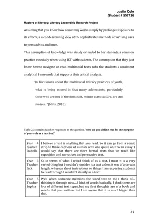 Justin Cole
Student # 557426
Masters of Literacy: Literacy Leadership Research Project
	
  
	
   34	
  
	
  
Assuming	
  that	
  you	
  know	
  how	
  something	
  works	
  simply	
  by	
  prolonged	
  exposure	
  to	
  
its	
  effects,	
  is	
  a	
  condescending	
  view	
  of	
  the	
  sophisticated	
  methods	
  advertising	
  uses	
  
to	
  persuade	
  its	
  audience.	
  	
  
This	
  assumption	
  of	
  knowledge	
  was	
  simply	
  extended	
  to	
  her	
  students,	
  a	
  common	
  
practice	
  especially	
  when	
  using	
  ICT	
  with	
  students.	
  The	
  assumption	
  that	
  they	
  just	
  
know	
  how	
  to	
  navigate	
  or	
  read	
  multimodal	
  texts	
  robs	
  the	
  students	
  a	
  consistent	
  
analytical	
  framework	
  that	
  supports	
  their	
  critical	
  analysis.	
  
“In	
  discussions	
  about	
  the	
  multimodal	
  literacy	
  practices	
  of	
  youth,	
  
what	
   is	
   being	
   missed	
   is	
   that	
   many	
   adolescents,	
   particularly	
  
those	
  who	
  are	
  not	
  of	
  the	
  dominant,	
  middle	
  class	
  culture,	
  are	
  still	
  
novices.	
  “(Mills,	
  2010)	
  
	
  
	
  
	
  
Table	
  2.3	
  contains	
  teacher	
  responses	
  to	
  the	
  question,	
  ‘How	
  do	
  you	
  define	
  text	
  for	
  the	
  purpose	
  
of	
  your	
  role	
  as	
  a	
  teacher?’	
  
	
  
Year	
   4	
  
teacher	
  
Isabella	
  	
  
	
  
I	
  believe	
  a	
  text	
  is	
  anything	
  that	
  you	
  read.	
  So	
  it	
  can	
  go	
  from	
  a	
  comic	
  
strip	
  to	
  those	
  captions	
  of	
  animals	
  with	
  one	
  quote	
  on	
  it	
  to	
  an	
  essay.	
  I	
  
would	
   say	
   that	
   there	
   are	
   more	
   formal	
   texts	
   that	
   we	
   teach	
   like	
  
exposition	
  and	
  narratives	
  and	
  persuasive	
  text.	
  
Year	
   3	
  
Teacher	
  
Jack	
  
So	
   in	
   terms	
   of	
   what	
   I	
   would	
   think	
   of	
   as	
   a	
   text,	
   I	
   mean	
   it	
   is	
   a	
   very	
  
varied	
  thing	
  but	
  I	
  wouldn’t	
  consider	
  it	
  a	
  text	
  unless	
  it	
  was	
  of	
  a	
  certain	
  
length,	
  whereas	
  short	
  instructions	
  or	
  things	
  I	
  am	
  expecting	
  students	
  
to	
  read	
  through	
  I	
  wouldn’t	
  classify	
  as	
  a	
  text.	
  
Year	
   5	
  
Teacher	
  
Sophia	
  
Well	
   when	
   someone	
   mentions	
   the	
   word	
   text	
   to	
   me	
   I	
   think	
   of....	
  
thinking	
  it	
  through	
  now....I	
  think	
  of	
  words	
  basically,	
  I	
  think	
  there	
  are	
  
lots	
  of	
  different	
  text	
  types,	
  but	
  my	
  first	
  thoughts	
  are	
  of	
  a	
  book	
  and	
  
words	
  that	
  you	
  written.	
  But	
  I	
  am	
  aware	
  that	
  it	
  is	
  much	
  bigger	
  than	
  
that.	
  
 