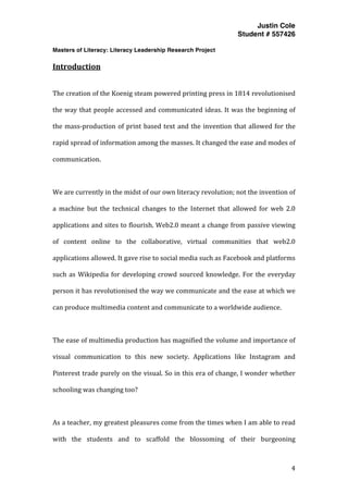 Justin Cole
Student # 557426
Masters of Literacy: Literacy Leadership Research Project
	
  
	
   4	
  
	
  
Introduction	
  
	
  
The	
  creation	
  of	
  the	
  Koenig	
  steam	
  powered	
  printing	
  press	
  in	
  1814	
  revolutionised	
  
the	
  way	
  that	
  people	
  accessed	
  and	
  communicated	
  ideas.	
  It	
  was	
  the	
  beginning	
  of	
  
the	
  mass-­‐production	
  of	
  print	
  based	
  text	
  and	
  the	
  invention	
  that	
  allowed	
  for	
  the	
  
rapid	
  spread	
  of	
  information	
  among	
  the	
  masses.	
  It	
  changed	
  the	
  ease	
  and	
  modes	
  of	
  
communication.	
  	
  
	
  
We	
  are	
  currently	
  in	
  the	
  midst	
  of	
  our	
  own	
  literacy	
  revolution;	
  not	
  the	
  invention	
  of	
  
a	
   machine	
   but	
   the	
   technical	
   changes	
   to	
   the	
   Internet	
   that	
   allowed	
   for	
   web	
   2.0	
  
applications	
  and	
  sites	
  to	
  flourish.	
  Web2.0	
  meant	
  a	
  change	
  from	
  passive	
  viewing	
  
of	
   content	
   online	
   to	
   the	
   collaborative,	
   virtual	
   communities	
   that	
   web2.0	
  
applications	
  allowed.	
  It	
  gave	
  rise	
  to	
  social	
  media	
  such	
  as	
  Facebook	
  and	
  platforms	
  
such	
  as	
  Wikipedia	
  for	
  developing	
  crowd	
  sourced	
  knowledge.	
  For	
  the	
  everyday	
  
person	
  it	
  has	
  revolutionised	
  the	
  way	
  we	
  communicate	
  and	
  the	
  ease	
  at	
  which	
  we	
  
can	
  produce	
  multimedia	
  content	
  and	
  communicate	
  to	
  a	
  worldwide	
  audience.	
  
	
  
The	
  ease	
  of	
  multimedia	
  production	
  has	
  magnified	
  the	
  volume	
  and	
  importance	
  of	
  
visual	
   communication	
   to	
   this	
   new	
   society.	
   Applications	
   like	
   Instagram	
   and	
  
Pinterest	
  trade	
  purely	
  on	
  the	
  visual.	
  So	
  in	
  this	
  era	
  of	
  change,	
  I	
  wonder	
  whether	
  
schooling	
  was	
  changing	
  too?	
  
	
  
As	
  a	
  teacher,	
  my	
  greatest	
  pleasures	
  come	
  from	
  the	
  times	
  when	
  I	
  am	
  able	
  to	
  read	
  
with	
   the	
   students	
   and	
   to	
   scaffold	
   the	
   blossoming	
   of	
   their	
   burgeoning	
  
 