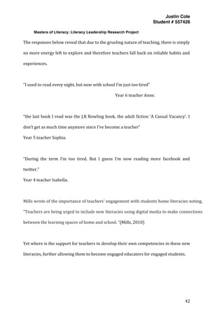 Justin Cole
Student # 557426
Masters of Literacy: Literacy Leadership Research Project
	
  
	
   42	
  
	
  
The	
  responses	
  below	
  reveal	
  that	
  due	
  to	
  the	
  grueling	
  nature	
  of	
  teaching,	
  there	
  is	
  simply	
  
no	
  more	
  energy	
  left	
  to	
  explore	
  and	
  therefore	
  teachers	
  fall	
  back	
  on	
  reliable	
  habits	
  and	
  
experiences.	
  
	
  
“I	
  used	
  to	
  read	
  every	
  night,	
  but	
  now	
  with	
  school	
  I’m	
  just	
  too	
  tired”	
  	
  
	
  	
  	
  	
  	
  	
  	
  	
  	
  	
  	
  	
  	
  	
  	
  	
  	
  	
  	
  	
  	
  	
  	
  	
  	
  	
  	
  	
  	
  	
  	
  	
  	
  	
  	
  	
  	
  	
  	
  	
   	
   	
   	
   Year	
  6	
  teacher	
  Anne.	
  
	
  
“the	
  last	
  book	
  I	
  read	
  was	
  the	
  J.K	
  Rowling	
  book,	
  the	
  adult	
  fiction	
  ‘A	
  Casual	
  Vacancy’.	
  I	
  
don’t	
  get	
  as	
  much	
  time	
  anymore	
  since	
  I’ve	
  become	
  a	
  teacher”	
  
Year	
  5	
  teacher	
  Sophia.	
  
	
  
“During	
   the	
   term	
   I’m	
   too	
   tired.	
   But	
   I	
   guess	
   I’m	
   now	
   reading	
   more	
   facebook	
   and	
  
twitter.”	
  
Year	
  4	
  teacher	
  Isabella.	
  
	
  
Mills	
  wrote	
  of	
  the	
  importance	
  of	
  teachers’	
  engagement	
  with	
  students	
  home	
  literacies	
  noting,	
  
“Teachers	
  are	
  being	
  urged	
  to	
  include	
  new	
  literacies	
  using	
  digital	
  media	
  to	
  make	
  connections	
  
between	
  the	
  learning	
  spaces	
  of	
  home	
  and	
  school.	
  “(Mills,	
  2010)	
  
	
  
Yet	
  where	
  is	
  the	
  support	
  for	
  teachers	
  to	
  develop	
  their	
  own	
  competencies	
  in	
  these	
  new	
  
literacies,	
  further	
  allowing	
  them	
  to	
  become	
  engaged	
  educators	
  for	
  engaged	
  students.	
  
	
  
	
  
	
  
 