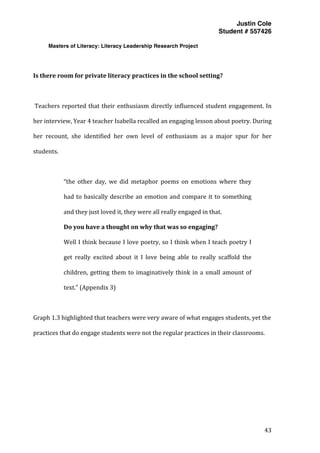 Justin Cole
Student # 557426
Masters of Literacy: Literacy Leadership Research Project
	
  
	
   43	
  
	
  
	
  
Is	
  there	
  room	
  for	
  private	
  literacy	
  practices	
  in	
  the	
  school	
  setting?	
  
	
  
	
  Teachers	
  reported	
  that	
  their	
  enthusiasm	
  directly	
  influenced	
  student	
  engagement.	
  In	
  
her	
  interview,	
  Year	
  4	
  teacher	
  Isabella	
  recalled	
  an	
  engaging	
  lesson	
  about	
  poetry.	
  During	
  
her	
   recount,	
   she	
   identified	
   her	
   own	
   level	
   of	
   enthusiasm	
   as	
   a	
   major	
   spur	
   for	
   her	
  
students.	
  
	
  
“the	
   other	
   day,	
   we	
   did	
   metaphor	
   poems	
   on	
   emotions	
   where	
   they	
  
had	
  to	
  basically	
  describe	
  an	
  emotion	
  and	
  compare	
  it	
  to	
  something	
  
and	
  they	
  just	
  loved	
  it,	
  they	
  were	
  all	
  really	
  engaged	
  in	
  that.	
  
Do	
  you	
  have	
  a	
  thought	
  on	
  why	
  that	
  was	
  so	
  engaging?	
  
Well	
  I	
  think	
  because	
  I	
  love	
  poetry,	
  so	
  I	
  think	
  when	
  I	
  teach	
  poetry	
  I	
  
get	
   really	
   excited	
   about	
   it	
   I	
   love	
   being	
   able	
   to	
   really	
   scaffold	
   the	
  
children,	
  getting	
  them	
  to	
  imaginatively	
  think	
  in	
  a	
  small	
  amount	
  of	
  
text.”	
  (Appendix	
  3)	
  
	
  
Graph	
  1.3	
  highlighted	
  that	
  teachers	
  were	
  very	
  aware	
  of	
  what	
  engages	
  students,	
  yet	
  the	
  
practices	
  that	
  do	
  engage	
  students	
  were	
  not	
  the	
  regular	
  practices	
  in	
  their	
  classrooms.	
  
	
  
	
  
	
  
	
  
	
  
 