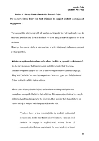 Justin Cole
Student # 557426
Masters of Literacy: Literacy Leadership Research Project
	
  
	
   44	
  
	
  
Do	
   teachers	
   utilise	
   their	
   own	
   text	
   practices	
   to	
   support	
   student	
   learning	
   and	
  
engagement?	
  
	
  
Throughout	
  the	
  interviews	
  with	
  all	
  teacher	
  participants,	
  they	
  all	
  made	
  reference	
  to	
  
their	
  text	
  practices	
  and	
  their	
  enthusiasm	
  for	
  them	
  being	
  a	
  motivating	
  factor	
  for	
  their	
  
students.	
  
However	
  this	
  appears	
  to	
  be	
  a	
  subconscious	
  practice	
  that	
  needs	
  to	
  become	
  an	
  overt	
  
pedagogical	
  tool.	
  
	
  
What	
  assumptions	
  do	
  teachers	
  make	
  about	
  the	
  Literacy	
  practices	
  of	
  students?	
  
On	
  the	
  rare	
  instances	
  that	
  teachers	
  used	
  multiliteracies	
  in	
  their	
  teaching,	
  
they	
  felt	
  competent	
  despite	
  the	
  lack	
  of	
  a	
  knowledge	
  framework	
  or	
  metalanguage.	
  
They	
  held	
  this	
  belief	
  because	
  they	
  experience	
  these	
  text	
  types	
  on	
  a	
  daily	
  basis	
  and	
  
felt	
  an	
  instinctive	
  ability	
  to	
  teach	
  them.	
  	
  
	
  
This	
  is	
  contradictory	
  to	
  the	
  daily	
  activities	
  of	
  the	
  teacher	
  participants	
  and	
  
underlines	
  a	
  misguided	
  belief	
  in	
  their	
  abilities.	
  This	
  assumption	
  that	
  teachers	
  apply	
  
to	
  themselves	
  they	
  also	
  apply	
  to	
  the	
  students.	
  They	
  assume	
  that	
  students	
  have	
  an	
  
innate	
  ability	
  to	
  analyse	
  and	
  compose	
  multimodal	
  text.	
  	
  
	
  
“Teachers	
   have	
   a	
   key	
   responsibility	
   to	
   scaffold	
   multimodal	
  
literacies	
  and	
  model	
  new	
  technical	
  proficiencies.	
  They	
  can	
  lead	
  
students	
   to	
   engage	
   in	
   sophisticated,	
   mature	
   forms	
   of	
  
communication	
  that	
  are	
  unattainable	
  for	
  many	
  students	
  without	
  
 