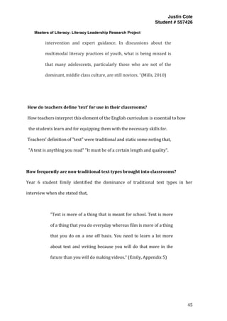 Justin Cole
Student # 557426
Masters of Literacy: Literacy Leadership Research Project
	
  
	
   45	
  
	
  
intervention	
   and	
   expert	
   guidance.	
   In	
   discussions	
   about	
   the	
  
multimodal	
  literacy	
  practices	
  of	
  youth,	
  what	
  is	
  being	
  missed	
  is	
  
that	
   many	
   adolescents,	
   particularly	
   those	
   who	
   are	
   not	
   of	
   the	
  
dominant,	
  middle	
  class	
  culture,	
  are	
  still	
  novices.	
  “(Mills,	
  2010)	
  
	
  
	
  
How	
  do	
  teachers	
  define	
  ‘text’	
  for	
  use	
  in	
  their	
  classrooms?	
  
How	
  teachers	
  interpret	
  this	
  element	
  of	
  the	
  English	
  curriculum	
  is	
  essential	
  to	
  how	
  
	
  the	
  students	
  learn	
  and	
  for	
  equipping	
  them	
  with	
  the	
  necessary	
  skills	
  for.	
  	
  
Teachers’	
  definition	
  of	
  "text"	
  were	
  traditional	
  and	
  static	
  some	
  noting	
  that,	
  
"A	
  text	
  is	
  anything	
  you	
  read"	
  "It	
  must	
  be	
  of	
  a	
  certain	
  length	
  and	
  quality".	
  
	
  
How	
  frequently	
  are	
  non-­traditional	
  text	
  types	
  brought	
  into	
  classrooms?	
  
Year	
   6	
   student	
   Emily	
   identified	
   the	
   dominance	
   of	
   traditional	
   text	
   types	
   in	
   her	
  
interview	
  when	
  she	
  stated	
  that,	
  
	
  
“Text	
  is	
  more	
  of	
  a	
  thing	
  that	
  is	
  meant	
  for	
  school.	
  Text	
  is	
  more	
  
of	
  a	
  thing	
  that	
  you	
  do	
  everyday	
  whereas	
  film	
  is	
  more	
  of	
  a	
  thing	
  
that	
  you	
  do	
  on	
  a	
  one	
  off	
  basis.	
  You	
  need	
  to	
  learn	
  a	
  lot	
  more	
  
about	
  text	
  and	
  writing	
  because	
  you	
  will	
  do	
  that	
  more	
  in	
  the	
  
future	
  than	
  you	
  will	
  do	
  making	
  videos.”	
  (Emily,	
  Appendix	
  5)	
  
	
  
	
  
 