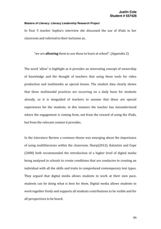 Justin Cole
Student # 557426
Masters of Literacy: Literacy Leadership Research Project
	
  
	
   46	
  
	
  
In	
   Year	
   5	
   teacher	
   Sophia’s	
   interview	
   she	
   discussed	
   the	
   use	
   of	
   iPads	
   in	
   her	
  
classroom	
  and	
  referred	
  to	
  their	
  inclusion	
  as,	
  
	
  
“we	
  are	
  allowing	
  them	
  to	
  use	
  those	
  to	
  learn	
  at	
  school”.	
  (Appendix	
  2)	
  
	
  
The	
  word	
  ‘allow’	
  is	
  highlight	
  as	
  it	
  provides	
  an	
  interesting	
  concept	
  of	
  ownership	
  
of	
   knowledge	
   and	
   the	
   thought	
   of	
   teachers	
   that	
   using	
   these	
   tools	
   for	
   video	
  
production	
   and	
   multimedia	
   as	
   special	
   lesson.	
   The	
   student	
   data	
   clearly	
   shows	
  
that	
   these	
   multimodal	
   practices	
   are	
   occurring	
   on	
   a	
   daily	
   basis	
   for	
   students	
  
already,	
   so	
   it	
   is	
   misguided	
   of	
   teachers	
   to	
   assume	
   that	
   these	
   are	
   special	
  
experiences	
   for	
   the	
   students.	
   in	
   this	
   instance	
   the	
   teacher	
   has	
   misunderstood	
  
where	
  the	
  engagement	
  is	
  coming	
  from,	
  not	
  from	
  the	
  reward	
  of	
  using	
  the	
  iPads,	
  
but	
  from	
  the	
  relevant	
  context	
  it	
  provides.	
  
	
  
In	
  the	
  Literature	
  Review	
  a	
  common	
  theme	
  was	
  emerging	
  about	
  the	
  importance	
  
of	
  using	
  multiliteracies	
  within	
  the	
  classroom.	
  Sharp(2012),	
  Kalantzis	
  and	
  Cope	
  
(2008)	
   both	
   recommended	
   the	
   introduction	
   of	
   a	
   higher	
   level	
   of	
   digital	
   media	
  
being	
  analysed	
  in	
  schools	
  to	
  create	
  conditions	
  that	
  are	
  conducive	
  to	
  creating	
  an	
  
individual	
  with	
  all	
  the	
  skills	
  and	
  traits	
  to	
  comprehend	
  contemporary	
  text	
  types.	
  
They	
   argued	
   that	
   digital	
   media	
   allows	
   students	
   to	
   work	
   at	
   their	
   own	
   pace,	
  
students	
  can	
  be	
  doing	
  what	
  is	
  best	
  for	
  them.	
  Digital	
  media	
  allows	
  students	
  to	
  
work	
  together	
  freely	
  and	
  supports	
  all	
  students	
  contributions	
  to	
  be	
  visible	
  and	
  for	
  
all	
  perspectives	
  to	
  be	
  heard.	
  
	
  
 