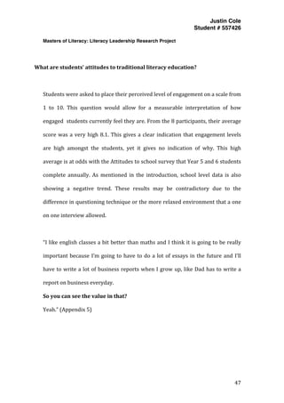 Justin Cole
Student # 557426
Masters of Literacy: Literacy Leadership Research Project
	
  
	
   47	
  
	
  
	
  
What	
  are	
  students’	
  attitudes	
  to	
  traditional	
  literacy	
  education?	
  
	
  
Students	
  were	
  asked	
  to	
  place	
  their	
  perceived	
  level	
  of	
  engagement	
  on	
  a	
  scale	
  from	
  
1	
   to	
   10.	
   This	
   question	
   would	
   allow	
   for	
   a	
   measurable	
   interpretation	
   of	
   how	
  
engaged	
  	
  students	
  currently	
  feel	
  they	
  are.	
  From	
  the	
  8	
  participants,	
  their	
  average	
  
score	
  was	
  a	
  very	
  high	
  8.1.	
  This	
  gives	
  a	
  clear	
  indication	
  that	
  engagement	
  levels	
  
are	
   high	
   amongst	
   the	
   students,	
   yet	
   it	
   gives	
   no	
   indication	
   of	
   why.	
   This	
   high	
  
average	
  is	
  at	
  odds	
  with	
  the	
  Attitudes	
  to	
  school	
  survey	
  that	
  Year	
  5	
  and	
  6	
  students	
  
complete	
   annually.	
   As	
   mentioned	
   in	
   the	
   introduction,	
   school	
   level	
   data	
   is	
   also	
  
showing	
   a	
   negative	
   trend.	
   These	
   results	
   may	
   be	
   contradictory	
   due	
   to	
   the	
  
difference	
  in	
  questioning	
  technique	
  or	
  the	
  more	
  relaxed	
  environment	
  that	
  a	
  one	
  
on	
  one	
  interview	
  allowed.	
  
	
  
“I	
  like	
  english	
  classes	
  a	
  bit	
  better	
  than	
  maths	
  and	
  I	
  think	
  it	
  is	
  going	
  to	
  be	
  really	
  
important	
  because	
  I’m	
  going	
  to	
  have	
  to	
  do	
  a	
  lot	
  of	
  essays	
  in	
  the	
  future	
  and	
  I’ll	
  
have	
  to	
  write	
  a	
  lot	
  of	
  business	
  reports	
  when	
  I	
  grow	
  up,	
  like	
  Dad	
  has	
  to	
  write	
  a	
  
report	
  on	
  business	
  everyday.	
  	
  
So	
  you	
  can	
  see	
  the	
  value	
  in	
  that?	
  
Yeah.”	
  (Appendix	
  5)	
  
	
  
	
  
	
  
	
  
 