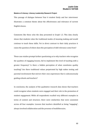 Justin Cole
Student # 557426
Masters of Literacy: Literacy Leadership Research Project
	
  
	
   48	
  
	
  
This	
   passage	
   of	
   dialogue	
   between	
   Year	
   6	
   student	
   Emily	
   and	
   her	
   interviewer	
  
illustrates	
   a	
   common	
   theme	
   about	
   the	
   effectiveness	
   and	
   relevance	
   of	
   current	
  
English	
  classes.	
  
	
  
Comments	
   like	
   these	
   echo	
   the	
   data	
   presented	
   in	
   Graph	
   1.3.	
   This	
   data	
   clearly	
  
shows	
  that	
  students	
  value	
  the	
  traditional	
  modes	
  of	
  meaning	
  making	
  and	
  would	
  
continue	
   to	
   teach	
   these	
   skills.	
   Yet	
   in	
   direct	
   contrast	
   to	
   their	
   daily	
   practices	
   it	
  
raises	
  the	
  question	
  of	
  where	
  does	
  this	
  perception	
  of	
  skill	
  relevance	
  come	
  from?	
  
	
  
These	
  case	
  studies	
  prompt	
  further	
  questioning	
  as	
  to	
  why	
  teachers	
  who	
  recognise	
  
the	
  qualities	
  of	
  engaging	
  lessons,	
  fail	
  to	
  implement	
  this	
  level	
  of	
  teaching	
  with	
  a	
  
greater	
   frequency?	
   Is	
   there	
   a	
   hidden	
   perception	
   of	
   what	
   constitutes	
   quality	
  
teaching?	
   Are	
   there	
   traditional	
   values	
   perpetrated	
   by	
   high	
   stakes	
   testing	
   and	
  
parental	
  involvement	
  that	
  mirrors	
  their	
  own	
  experiences	
  that	
  is	
  subconsciously	
  
guiding	
  schools	
  and	
  teachers?	
  
	
  
In	
  conclusion,	
  the	
  analysis	
  of	
  the	
  qualitative	
  research	
  data	
  shows	
  that	
  teachers	
  
could	
  recognise	
  when	
  students	
  were	
  engaged	
  and	
  their	
  role	
  in	
  the	
  promotion	
  of	
  
student	
  engagement.	
  While	
  all	
  respondents	
  recalled	
  very	
  different	
  examples	
  in	
  
terms	
   of	
   content	
   and	
   structure,	
   there	
   were	
   similarities	
   that	
   were	
   consistent	
  
across	
   all	
   four	
   examples.	
   Lessons	
   that	
   teachers	
   identified	
   as	
   being	
   "engaging",	
  
always	
  involved	
  collaboration	
  and	
  the	
  presence	
  of	
  multiliteracies.	
  	
  
	
  
 