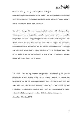 Justin Cole
Student # 557426
Masters of Literacy: Literacy Leadership Research Project
	
  
	
   5	
  
	
  
understanding	
  of	
  how	
  multimodal	
  texts	
  work.	
  	
  I	
  was	
  always	
  keen	
  to	
  draw	
  on	
  my	
  
previous	
  photography	
  qualification	
  and	
  begin	
  critical	
  analysis	
  of	
  media	
  imagery	
  
as	
  well	
  as	
  the	
  visual	
  within	
  print	
  based	
  text.	
  	
  
	
  
Like	
  all	
  reflective	
  practitioners	
  I	
  also	
  enjoyed	
  discussions	
  with	
  colleagues	
  about	
  
the	
  successes	
  I	
  was	
  having	
  and	
  the	
  areas	
  for	
  improvement	
  I	
  felt	
  were	
  needed	
  in	
  
my	
  practice.	
  Yet	
  when	
  I	
  engaged	
  in	
  professional	
  discourse	
  with	
  my	
  peers	
  I	
  was	
  
always	
   struck	
   by	
   how	
   few	
   teachers	
   were	
   able	
   to	
   engage	
   in	
   productive	
  
conversation	
  around	
  multimodal	
  text	
  for	
  children.	
  When	
  I	
  did	
  find	
  a	
  colleague	
  
that	
   showed	
   a	
   willingness	
   to	
   engage	
   in	
   children’s	
   text	
   based	
   practices	
   I	
   was	
  
further	
   stung	
   by	
   the	
   narrow	
   definition	
   of	
   what	
   a	
   text	
   can	
   constitute	
   and	
   the	
  
critical	
  way	
  text	
  practices	
  can	
  be	
  taught.	
  
	
  
	
  
	
  
And	
   so	
   the	
   “seed”	
   for	
   my	
   research	
   was	
   planted.	
   I	
   was	
   driven	
   by	
   the	
   positive	
  
experiences	
   I	
   was	
   having	
   using	
   critical	
   literacy	
   theories	
   to	
   inform	
   my	
  
pedagogical	
   practice	
   and	
   through	
   embedding	
   web	
   2.0	
   tools	
   such	
   as	
   blogs	
   and	
  
wikis	
   into	
   my	
   class	
   literacy	
   planning.	
   Conversely,	
   I	
   was	
   driven	
   by	
   the	
  
frustratingly	
  negative	
  experiences	
  my	
  peers	
  were	
  having	
  attempting	
  to	
  engage	
  
with	
  and	
  embed	
  contemporary	
  multimodal	
  texts	
  into	
  their	
  classroom.	
  
(Lankshear	
  &	
  Knobel,	
  2004)	
  
	
  
	
  
 