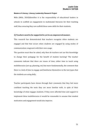 Justin Cole
Student # 557426
Masters of Literacy: Literacy Leadership Research Project
	
  
	
   51	
  
	
  
Mills	
   (Mills,	
   2010)Identifies	
   it	
   is	
   the	
   responsibility	
   of	
   educational	
   leaders	
   in	
  
schools	
   to	
   scaffold	
   an	
   engagement	
   in	
   multimodal	
   literacies	
   for	
   their	
   teaching	
  
staff,	
  thus	
  ensuring	
  they	
  can	
  scaffold	
  these	
  same	
  skills	
  for	
  their	
  students.	
  
	
  
2)	
  Teachers	
  need	
  to	
  be	
  supported	
  to	
  act	
  in	
  an	
  empowered	
  manner.	
  	
  
This	
   research	
   has	
   demonstrated	
   that	
   teachers	
   recognise	
   when	
   students	
   are	
  
engaged	
   and	
   that	
   that	
   occurs	
   when	
   students	
   are	
   engaged	
   by	
   using	
   modes	
   of	
  
communication	
  congruent	
  with	
  their	
  own	
  usage.	
  
The	
  question	
  must	
  then	
  be	
  asked,	
  why	
  then	
  do	
  teachers	
  not	
  use	
  this	
  knowledge	
  
to	
   change	
   their	
   pedagogy	
   for	
   the	
   benefit	
   of	
   student	
   learning?	
   The	
   teacher	
  
comments	
   indicate	
   that	
   there	
   are	
   issues	
   of	
   time,	
   either	
   time	
   to	
   teach	
   using	
  
multiliteracies	
  (set	
  up,	
  planning,	
  etc)	
  but	
  more	
  fundamentally,	
  the	
  comment	
  that	
  
there	
  is	
  a	
  lack	
  of	
  time	
  to	
  engage	
  and	
  familiarise	
  themselves	
  in	
  the	
  text	
  types	
  that	
  
the	
  students	
  are	
  using	
  daily.	
  
	
  
Teacher	
   participants	
   have	
   shown	
   through	
   their	
   comments	
   that	
   they	
   feel	
   more	
  
confident	
   teaching	
   the	
   texts	
   they	
   are	
   more	
   familiar	
   with,	
   in	
   spite	
   of	
   their	
  
knowledge	
  of	
  what	
  engages	
  students.	
  If	
  they	
  were	
  afforded	
  time	
  and	
  support	
  to	
  
implement	
  these	
  multiliteracies	
  it	
  would	
  be	
  reasonable	
  to	
  assume	
  that	
  student	
  
motivation	
  and	
  engagement	
  would	
  also	
  improve.	
  
	
  
	
  
	
  
	
  
 