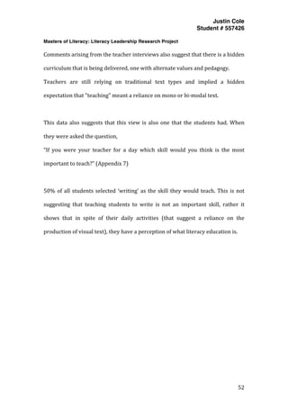 Justin Cole
Student # 557426
Masters of Literacy: Literacy Leadership Research Project
	
  
	
   52	
  
	
  
Comments	
  arising	
  from	
  the	
  teacher	
  interviews	
  also	
  suggest	
  that	
  there	
  is	
  a	
  hidden	
  
curriculum	
  that	
  is	
  being	
  delivered,	
  one	
  with	
  alternate	
  values	
  and	
  pedagogy.	
  	
  
Teachers	
   are	
   still	
   relying	
   on	
   traditional	
   text	
   types	
   and	
   implied	
   a	
   hidden	
  
expectation	
  that	
  "teaching"	
  meant	
  a	
  reliance	
  on	
  mono	
  or	
  bi-­‐modal	
  text.	
  
	
  
This	
  data	
  also	
  suggests	
  that	
  this	
  view	
  is	
  also	
  one	
  that	
  the	
  students	
  had.	
  When	
  
they	
  were	
  asked	
  the	
  question,	
  	
  
“If	
   you	
   were	
   your	
   teacher	
   for	
   a	
   day	
   which	
   skill	
   would	
   you	
   think	
   is	
   the	
   most	
  
important	
  to	
  teach?”	
  (Appendix	
  7)	
  
	
  
50%	
  of	
  all	
  students	
  selected	
  ‘writing’	
  as	
  the	
  skill	
  they	
  would	
  teach.	
  This	
  is	
  not	
  
suggesting	
   that	
   teaching	
   students	
   to	
   write	
   is	
   not	
   an	
   important	
   skill,	
   rather	
   it	
  
shows	
   that	
   in	
   spite	
   of	
   their	
   daily	
   activities	
   (that	
   suggest	
   a	
   reliance	
   on	
   the	
  
production	
  of	
  visual	
  text),	
  they	
  have	
  a	
  perception	
  of	
  what	
  literacy	
  education	
  is.	
  
	
  
	
  
	
  
	
  
	
  
	
  
	
  
	
  
	
  
	
  
 
