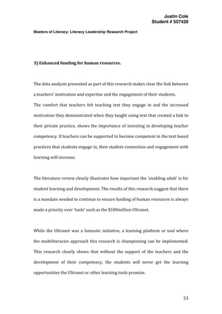 Justin Cole
Student # 557426
Masters of Literacy: Literacy Leadership Research Project
	
  
	
   53	
  
	
  
	
  
	
  
3)	
  Enhanced	
  funding	
  for	
  human	
  resources.	
  
	
  
The	
  data	
  analysis	
  presented	
  as	
  part	
  of	
  this	
  research	
  makes	
  clear	
  the	
  link	
  between	
  
a	
  teachers’	
  motivation	
  and	
  expertise	
  and	
  the	
  engagement	
  of	
  their	
  students.	
  	
  
The	
   comfort	
   that	
   teachers	
   felt	
   teaching	
   text	
   they	
   engage	
   in	
   and	
   the	
   increased	
  
motivation	
  they	
  demonstrated	
  when	
  they	
  taught	
  using	
  text	
  that	
  created	
  a	
  link	
  to	
  
their	
  private	
  practice,	
  shows	
  the	
  importance	
  of	
  investing	
  in	
  developing	
  teacher	
  
competency.	
  If	
  teachers	
  can	
  be	
  supported	
  to	
  become	
  competent	
  in	
  the	
  text	
  based	
  
practices	
  that	
  students	
  engage	
  in,	
  then	
  student	
  connection	
  and	
  engagement	
  with	
  
learning	
  will	
  increase.	
  
	
  
The	
  literature	
  review	
  clearly	
  illustrates	
  how	
  important	
  the	
  ‘enabling	
  adult’	
  is	
  for	
  
student	
  learning	
  and	
  development.	
  The	
  results	
  of	
  this	
  research	
  suggest	
  that	
  there	
  
is	
  a	
  mandate	
  needed	
  to	
  continue	
  to	
  ensure	
  funding	
  of	
  human	
  resources	
  is	
  always	
  
made	
  a	
  priority	
  over	
  ‘tools’	
  such	
  as	
  the	
  $180million	
  Ultranet.	
  
	
  
While	
  the	
  Ultranet	
  was	
  a	
  fantastic	
  initiative,	
  a	
  learning	
  platform	
  or	
  tool	
  where	
  
the	
  multiliteracies	
  approach	
  this	
  research	
  is	
  championing	
  can	
  be	
  implemented.	
  
This	
   research	
   clearly	
   shows	
   that	
   without	
   the	
   support	
   of	
   the	
   teachers	
   and	
   the	
  
development	
   of	
   their	
   competency,	
   the	
   students	
   will	
   never	
   get	
   the	
   learning	
  
opportunities	
  the	
  Ultranet	
  or	
  other	
  learning	
  tools	
  promise.	
  
	
  
 