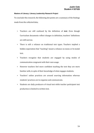 Justin Cole
Student # 557426
Masters of Literacy: Literacy Leadership Research Project
	
  
	
   54	
  
	
  
To	
  conclude	
  this	
  research,	
  the	
  following	
  dot	
  points	
  are	
  a	
  summary	
  of	
  the	
  findings	
  
made	
  from	
  the	
  collected	
  data;	
  
	
  
• Teachers	
   are	
   still	
   confused	
   by	
   the	
   definition	
   of	
   text.	
   Even	
   though	
  
Curriculum	
  documents	
  reflect	
  changes	
  in	
  definition,	
  teachers’	
  definitions	
  
are	
  still	
  narrow.	
  
• There	
   is	
   still	
   a	
   reliance	
   on	
   traditional	
   text	
   types.	
   Teachers	
   implied	
   a	
  
hidden	
  expectation	
  that	
  "teaching"	
  meant	
  a	
  reliance	
  on	
  mono	
  or	
  bi-­‐modal	
  
text.	
  
• Teachers	
   recognise	
   that	
   students	
   are	
   engaged	
   by	
   using	
   modes	
   of	
  
communication	
  congruent	
  with	
  their	
  own	
  usage.	
  
• However	
   teachers	
   feel	
   more	
   confident	
   teaching	
   the	
   text	
   they	
   are	
   more	
  
familiar	
  with,	
  in	
  spite	
  of	
  their	
  knowledge	
  of	
  what	
  engages	
  students.	
  
• Teachers’	
   online	
   practices	
   are	
   around	
   sourcing	
   information	
   whereas	
  
students’	
  practices	
  are	
  to	
  organise	
  and	
  communicate.	
  
• Students	
  are	
  daily	
  producers	
  of	
  visual	
  text	
  while	
  teacher	
  participant	
  text	
  
production	
  is	
  limited	
  to	
  written	
  text.	
  
	
  
	
  
	
  
	
  
	
  
	
  
	
  
 