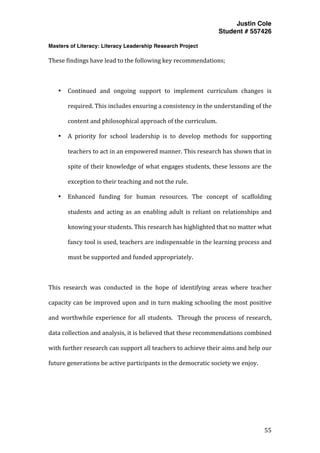 Justin Cole
Student # 557426
Masters of Literacy: Literacy Leadership Research Project
	
  
	
   55	
  
	
  
These	
  findings	
  have	
  lead	
  to	
  the	
  following	
  key	
  recommendations;	
  
	
  
• Continued	
   and	
   ongoing	
   support	
   to	
   implement	
   curriculum	
   changes	
   is	
  
required.	
  This	
  includes	
  ensuring	
  a	
  consistency	
  in	
  the	
  understanding	
  of	
  the	
  
content	
  and	
  philosophical	
  approach	
  of	
  the	
  curriculum.	
  
• A	
   priority	
   for	
   school	
   leadership	
   is	
   to	
   develop	
   methods	
   for	
   supporting	
  
teachers	
  to	
  act	
  in	
  an	
  empowered	
  manner.	
  This	
  research	
  has	
  shown	
  that	
  in	
  
spite	
  of	
  their	
  knowledge	
  of	
  what	
  engages	
  students,	
  these	
  lessons	
  are	
  the	
  
exception	
  to	
  their	
  teaching	
  and	
  not	
  the	
  rule.	
  	
  
• Enhanced	
   funding	
   for	
   human	
   resources.	
   The	
   concept	
   of	
   scaffolding	
  
students	
  and	
  acting	
  as	
  an	
  enabling	
  adult	
  is	
  reliant	
  on	
  relationships	
  and	
  
knowing	
  your	
  students.	
  This	
  research	
  has	
  highlighted	
  that	
  no	
  matter	
  what	
  
fancy	
  tool	
  is	
  used,	
  teachers	
  are	
  indispensable	
  in	
  the	
  learning	
  process	
  and	
  
must	
  be	
  supported	
  and	
  funded	
  appropriately.	
  
	
  
This	
   research	
   was	
   conducted	
   in	
   the	
   hope	
   of	
   identifying	
   areas	
   where	
   teacher	
  
capacity	
  can	
  be	
  improved	
  upon	
  and	
  in	
  turn	
  making	
  schooling	
  the	
  most	
  positive	
  
and	
  worthwhile	
  experience	
  for	
  all	
  students.	
   	
  Through	
  the	
  process	
  of	
  research,	
  
data	
  collection	
  and	
  analysis,	
  it	
  is	
  believed	
  that	
  these	
  recommendations	
  combined	
  
with	
  further	
  research	
  can	
  support	
  all	
  teachers	
  to	
  achieve	
  their	
  aims	
  and	
  help	
  our	
  
future	
  generations	
  be	
  active	
  participants	
  in	
  the	
  democratic	
  society	
  we	
  enjoy.	
  	
  
	
  
 