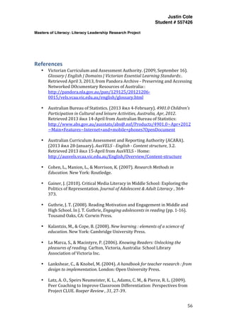Justin Cole
Student # 557426
Masters of Literacy: Literacy Leadership Research Project
	
  
	
   56	
  
	
  
	
  
References	
  
• Victorian	
  Curriculum	
  and	
  Assessment	
  Authority.	
  (2009,	
  September	
  16).	
  
Glossary	
  |	
  English	
  |	
  Domains	
  |	
  Victorian	
  Essential	
  Learning	
  Standards:.	
  
Retrieved	
  April	
  3,	
  2013,	
  from	
  Pandora	
  Archive	
  -­‐	
  Preserving	
  and	
  Accessing	
  
Networked	
  DOcumentary	
  Resources	
  of	
  Australia::	
  
http://pandora.nla.gov.au/pan/129125/20121206-­‐
0015/vels.vcaa.vic.edu.au/english/glossary.html	
  
	
  
• Australian	
  Bureau	
  of	
  Statistics.	
  (2013	
  йил	
  4-­‐February).	
  4901.0	
  Children's	
  
Participation	
  in	
  Cultural	
  and	
  leisure	
  Activities,	
  Australia,	
  Apr,	
  2012.	
  
Retrieved	
  2013	
  йил	
  14-­‐April	
  from	
  Australian	
  Bureau	
  of	
  Statistics:	
  
http://www.abs.gov.au/ausstats/abs@.nsf/Products/4901.0~Apr+2012
~Main+Features~Internet+and+mobile+phones?OpenDocument	
  
	
  
• Australian	
  Curriculum	
  Assessment	
  and	
  Reporting	
  Authority	
  (ACARA).	
  
(2013	
  йил	
  28-­‐January).	
  AusVELS	
  -­	
  English	
  -­	
  Content	
  structure,	
  3.2.	
  
Retrieved	
  2013	
  йил	
  15-­‐April	
  from	
  AusVELS	
  -­‐	
  Home:	
  
http://ausvels.vcaa.vic.edu.au/English/Overview/Content-­‐structure	
  
	
  
• Cohen,	
  L.,	
  Manion,	
  L.,	
  &	
  Morrison,	
  K.	
  (2007).	
  Research	
  Methods	
  in	
  
Education.	
  New	
  York:	
  Routledge.	
  
	
  
• Gainer,	
  J.	
  (2010).	
  Critical	
  Media	
  Literacy	
  in	
  Middle	
  School:	
  Exploring	
  the	
  
Politics	
  of	
  Representation.	
  Journal	
  of	
  Adolescent	
  &	
  Adult	
  Literacy	
  ,	
  364-­‐
373.	
  
	
  
• Guthrie,	
  J.	
  T.	
  (2008).	
  Reading	
  Motivation	
  and	
  Engagement	
  in	
  Middle	
  and	
  
High	
  School.	
  In	
  J.	
  T.	
  Guthrie,	
  Engaging	
  adolescents	
  in	
  reading	
  (pp.	
  1-­‐16).	
  
Tousand	
  Oaks,	
  CA:	
  Corwin	
  Press.	
  
	
  
• Kalantzis,	
  M.,	
  &	
  Cope,	
  B.	
  (2008).	
  New	
  learning	
  :	
  elements	
  of	
  a	
  science	
  of	
  
education.	
  New	
  York:	
  Cambridge	
  University	
  Press.	
  
	
  
• La	
  Marca,	
  S.,	
  &	
  Macintyre,	
  P.	
  (2006).	
  Knowing	
  Readers:	
  Unlocking	
  the	
  
pleasures	
  of	
  reading.	
  Carlton,	
  Victoria,	
  Australia:	
  School	
  Library	
  
Association	
  of	
  Victoria	
  Inc.	
  
	
  
• Lankshear,	
  C.,	
  &	
  Knobel,	
  M.	
  (2004).	
  A	
  handbook	
  for	
  teacher	
  research	
  :	
  from	
  
design	
  to	
  implementation.	
  London:	
  Open	
  University	
  Press.	
  
	
  
• Latz,	
  A.	
  O.,	
  Speirs	
  Neumeister,	
  K.	
  L.,	
  Adams,	
  C.	
  M.,	
  &	
  Pierce,	
  R.	
  L.	
  (2009).	
  
Peer	
  Coaching	
  to	
  Improve	
  Classroom	
  Differentiation:	
  Perspectives	
  from	
  
Project	
  CLUE.	
  Roeper	
  Review	
  ,	
  31,	
  27-­‐39.	
  
 