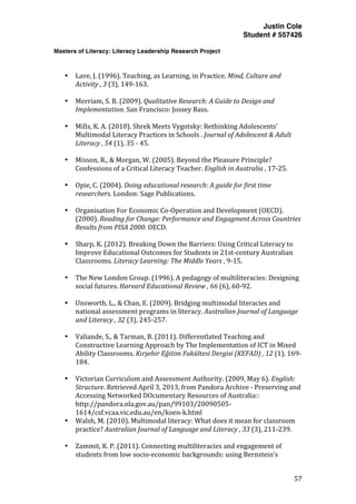 Justin Cole
Student # 557426
Masters of Literacy: Literacy Leadership Research Project
	
  
	
   57	
  
	
  
	
  
• Lave,	
  J.	
  (1996).	
  Teaching,	
  as	
  Learning,	
  in	
  Practice.	
  Mind,	
  Culture	
  and	
  
Activity	
  ,	
  3	
  (3),	
  149-­‐163.	
  
	
  
• Merriam,	
  S.	
  B.	
  (2009).	
  Qualitative	
  Research:	
  A	
  Guide	
  to	
  Design	
  and	
  
Implementation.	
  San	
  Francisco:	
  Jossey	
  Bass.	
  
	
  
• Mills,	
  K.	
  A.	
  (2010).	
  Shrek	
  Meets	
  Vygotsky:	
  Rethinking	
  Adolescents’	
  
Multimodal	
  Literacy	
  Practices	
  in	
  Schools	
  .	
  Journal	
  of	
  Adolescent	
  &	
  Adult	
  
Literacy	
  ,	
  54	
  (1),	
  35	
  -­‐	
  45.	
  
	
  
• Misson,	
  R.,	
  &	
  Morgan,	
  W.	
  (2005).	
  Beyond	
  the	
  Pleasure	
  Principle?	
  
Confessions	
  of	
  a	
  Critical	
  Literacy	
  Teacher.	
  English	
  in	
  Australia	
  ,	
  17-­‐25.	
  
	
  
• Opie,	
  C.	
  (2004).	
  Doing	
  educational	
  research:	
  A	
  guide	
  for	
  first	
  time	
  
researchers.	
  London:	
  Sage	
  Publications.	
  
	
  
• Organisation	
  For	
  Economic	
  Co-­‐Operation	
  and	
  Development	
  (OECD).	
  
(2000).	
  Reading	
  for	
  Change:	
  Performance	
  and	
  Engagment	
  Across	
  Countries	
  
Results	
  from	
  PISA	
  2000.	
  OECD.	
  
	
  
• Sharp,	
  K.	
  (2012).	
  Breaking	
  Down	
  the	
  Barriers:	
  Using	
  Critical	
  Literacy	
  to	
  
Improve	
  Educational	
  Outcomes	
  for	
  Students	
  in	
  21st-­‐century	
  Australian	
  
Classrooms.	
  Literacy	
  Learning:	
  The	
  Middle	
  Years	
  ,	
  9-­‐15.	
  
	
  
• The	
  New	
  London	
  Group.	
  (1996).	
  A	
  pedagogy	
  of	
  multiliteracies:	
  Designing	
  
social	
  futures.	
  Harvard	
  Educational	
  Review	
  ,	
  66	
  (6),	
  60-­‐92.	
  
	
  
• Unsworth,	
  L.,	
  &	
  Chan,	
  E.	
  (2009).	
  Bridging	
  multimodal	
  literacies	
  and	
  
national	
  assessment	
  programs	
  in	
  literacy.	
  Australian	
  Journal	
  of	
  Language	
  
and	
  Literacy	
  ,	
  32	
  (3),	
  245-­‐257.	
  
	
  
• Valiande,	
  S.,	
  &	
  Tarman,	
  B.	
  (2011).	
  Differentlated	
  Teaching	
  and	
  
Constructive	
  Learning	
  Approach	
  by	
  The	
  Implementation	
  of	
  ICT	
  in	
  Mixed	
  
Ability	
  Classrooms.	
  Kırşehir	
  Eğitim	
  Fakültesi	
  Dergisi	
  (KEFAD)	
  ,	
  12	
  (1),	
  169-­‐
184.	
  
	
  
• Victorian	
  Curriculum	
  and	
  Assessment	
  Authority.	
  (2009,	
  May	
  6).	
  English:	
  
Structure.	
  Retrieved	
  April	
  3,	
  2013,	
  from	
  Pandora	
  Archive	
  -­‐	
  Preserving	
  and	
  
Accessing	
  Networked	
  DOcumentary	
  Resources	
  of	
  Australia::	
  
http://pandora.nla.gov.au/pan/99103/20090505-­‐
1614/csf.vcaa.vic.edu.au/en/koen-­‐k.html	
  
• Walsh,	
  M.	
  (2010).	
  Multimodal	
  literacy:	
  What	
  does	
  it	
  mean	
  for	
  classroom	
  
practice?	
  Australian	
  Journal	
  of	
  Language	
  and	
  Literacy	
  ,	
  33	
  (3),	
  211-­‐239.	
  
	
  
• Zammit,	
  K.	
  P.	
  (2011).	
  Connecting	
  multiliteracies	
  and	
  engagement	
  of	
  
students	
  from	
  low	
  socio-­‐economic	
  backgrounds:	
  using	
  Bernstein’s	
  
 