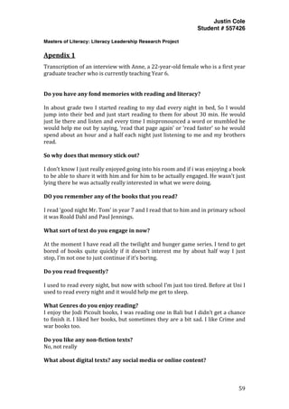 Justin Cole
Student # 557426
Masters of Literacy: Literacy Leadership Research Project
	
  
	
   59	
  
	
  
Apendix	
  1	
  
Transcription	
  of	
  an	
  interview	
  with	
  Anne,	
  a	
  22-­‐year-­‐old	
  female	
  who	
  is	
  a	
  first	
  year	
  
graduate	
  teacher	
  who	
  is	
  currently	
  teaching	
  Year	
  6.	
  
	
  
Do	
  you	
  have	
  any	
  fond	
  memories	
  with	
  reading	
  and	
  literacy?	
  
	
  
In	
  about	
  grade	
  two	
  I	
  started	
  reading	
  to	
  my	
  dad	
  every	
  night	
  in	
  bed,	
  So	
  I	
  would	
  
jump	
  into	
  their	
  bed	
  and	
  just	
  start	
  reading	
  to	
  them	
  for	
  about	
  30	
  min.	
  He	
  would	
  
just	
  lie	
  there	
  and	
  listen	
  and	
  every	
  time	
  I	
  mispronounced	
  a	
  word	
  or	
  mumbled	
  he	
  
would	
  help	
  me	
  out	
  by	
  saying,	
  ‘read	
  that	
  page	
  again’	
  or	
  ‘read	
  faster’	
  so	
  he	
  would	
  
spend	
  about	
  an	
  hour	
  and	
  a	
  half	
  each	
  night	
  just	
  listening	
  to	
  me	
  and	
  my	
  brothers	
  
read.	
  
	
  
So	
  why	
  does	
  that	
  memory	
  stick	
  out?	
  
	
  
I	
  don’t	
  know	
  I	
  just	
  really	
  enjoyed	
  going	
  into	
  his	
  room	
  and	
  if	
  i	
  was	
  enjoying	
  a	
  book	
  
to	
  be	
  able	
  to	
  share	
  it	
  with	
  him	
  and	
  for	
  him	
  to	
  be	
  actually	
  engaged.	
  He	
  wasn't	
  just	
  
lying	
  there	
  he	
  was	
  actually	
  really	
  interested	
  in	
  what	
  we	
  were	
  doing.	
  
	
  
DO	
  you	
  remember	
  any	
  of	
  the	
  books	
  that	
  you	
  read?	
  
	
  
I	
  read	
  ‘good	
  night	
  Mr.	
  Tom’	
  in	
  year	
  7	
  and	
  I	
  read	
  that	
  to	
  him	
  and	
  in	
  primary	
  school	
  
it	
  was	
  Roald	
  Dahl	
  and	
  Paul	
  Jennings.	
  
	
  
What	
  sort	
  of	
  text	
  do	
  you	
  engage	
  in	
  now?	
  
	
  
At	
  the	
  moment	
  I	
  have	
  read	
  all	
  the	
  twilight	
  and	
  hunger	
  game	
  series.	
  I	
  tend	
  to	
  get	
  
bored	
   of	
   books	
   quite	
   quickly	
   if	
   it	
   doesn’t	
   interest	
   me	
   by	
   about	
   half	
   way	
   I	
   just	
  
stop,	
  I’m	
  not	
  one	
  to	
  just	
  continue	
  if	
  it’s	
  boring.	
  
	
  
Do	
  you	
  read	
  frequently?	
  
	
  
I	
  used	
  to	
  read	
  every	
  night,	
  but	
  now	
  with	
  school	
  I’m	
  just	
  too	
  tired.	
  Before	
  at	
  Uni	
  I	
  
used	
  to	
  read	
  every	
  night	
  and	
  it	
  would	
  help	
  me	
  get	
  to	
  sleep.	
  
	
  
What	
  Genres	
  do	
  you	
  enjoy	
  reading?	
  
I	
  enjoy	
  the	
  Jodi	
  Picoult	
  books,	
  I	
  was	
  reading	
  one	
  in	
  Bali	
  but	
  I	
  didn’t	
  get	
  a	
  chance	
  
to	
  finish	
  it.	
  I	
  liked	
  her	
  books,	
  but	
  sometimes	
  they	
  are	
  a	
  bit	
  sad.	
  I	
  like	
  Crime	
  and	
  
war	
  books	
  too.	
  
	
  
Do	
  you	
  like	
  any	
  non-­fiction	
  texts?	
  
No,	
  not	
  really	
  
	
  
What	
  about	
  digital	
  texts?	
  any	
  social	
  media	
  or	
  online	
  content?	
  
 