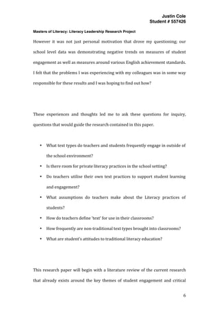 Justin Cole
Student # 557426
Masters of Literacy: Literacy Leadership Research Project
	
  
	
   6	
  
	
  
However	
   it	
   was	
   not	
   just	
   personal	
   motivation	
   that	
   drove	
   my	
   questioning;	
   our	
  
school	
   level	
   data	
   was	
   demonstrating	
   negative	
   trends	
   on	
   measures	
   of	
   student	
  
engagement	
  as	
  well	
  as	
  measures	
  around	
  various	
  English	
  achievement	
  standards.	
  
I	
  felt	
  that	
  the	
  problems	
  I	
  was	
  experiencing	
  with	
  my	
  colleagues	
  was	
  in	
  some	
  way	
  
responsible	
  for	
  these	
  results	
  and	
  I	
  was	
  hoping	
  to	
  find	
  out	
  how?	
  
	
  
	
  
These	
   experiences	
   and	
   thoughts	
   led	
   me	
   to	
   ask	
   these	
   questions	
   for	
   inquiry,	
  
questions	
  that	
  would	
  guide	
  the	
  research	
  contained	
  in	
  this	
  paper.	
  
	
  
• What	
  text	
  types	
  do	
  teachers	
  and	
  students	
  frequently	
  engage	
  in	
  outside	
  of	
  
the	
  school	
  environment?	
  
• Is	
  there	
  room	
  for	
  private	
  literacy	
  practices	
  in	
  the	
  school	
  setting?	
  
• Do	
  teachers	
  utilise	
  their	
  own	
  text	
  practices	
  to	
  support	
  student	
  learning	
  
and	
  engagement?	
  	
  
• What	
   assumptions	
   do	
   teachers	
   make	
   about	
   the	
   Literacy	
   practices	
   of	
  
students?	
  
• How	
  do	
  teachers	
  define	
  ‘text’	
  for	
  use	
  in	
  their	
  classrooms?	
  
• How	
  frequently	
  are	
  non-­‐traditional	
  text	
  types	
  brought	
  into	
  classrooms?	
  
• What	
  are	
  student’s	
  attitudes	
  to	
  traditional	
  literacy	
  education?	
  
	
  
	
  
This	
  research	
  paper	
  will	
  begin	
  with	
  a	
  literature	
  review	
  of	
  the	
  current	
  research	
  
that	
   already	
   exists	
   around	
   the	
   key	
   themes	
   of	
   student	
   engagement	
   and	
   critical	
  
 