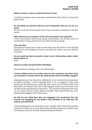 Justin Cole
Student # 557426
Masters of Literacy: Literacy Leadership Research Project
	
  
	
   60	
  
	
  
I	
  read	
  the	
  newspaper	
  online	
  sometimes	
  and	
  facebook,	
  that’s	
  about	
  it.	
  I	
  don’t	
  read	
  
books	
  online.	
  
	
  
Do	
  you	
  think	
  you	
  interact	
  with	
  text	
  more	
  frequently	
  than	
  you	
  do	
  say	
  as	
  a	
  
book?	
  
Um,	
  if	
  it’s	
  in	
  terms	
  of	
  social	
  media,	
  but	
  if	
  it	
  was	
  a	
  narrative	
  I	
  would	
  go	
  to	
  a	
  book	
  to	
  
read	
  it.	
  
	
  
What	
  about	
  you	
  as	
  a	
  producer	
  of	
  text,	
  do	
  you	
  produce	
  text	
  regularly?	
  
I	
   have	
   conversations	
   with	
   friends,	
   group	
   conversations.	
   I’m	
   not	
   that	
   active	
   on	
  
social	
  media,	
  it’s	
  just	
  a	
  way	
  for	
  me	
  to	
  see	
  what	
  friends	
  are	
  doing.	
  
	
  
Can	
  I	
  ask	
  why?	
  
Just	
  because	
  everyone	
  has	
  it	
  and	
  so	
  much	
  these	
  days	
  like	
  invites	
  is	
  sent	
  through	
  
facebook.	
  So	
  even	
  though	
  you	
  haven’t	
  seen	
  them	
  for	
  about	
  a	
  year	
  you	
  still	
  feel	
  
connected.	
  
	
  
So	
  you	
  would	
  say	
  that	
  you	
  prefer	
  to	
  just	
  receive	
  information	
  online	
  rather	
  
than	
  produce	
  it?	
  
Yeah	
  
	
  
Did	
  you	
  say	
  that	
  you	
  had	
  friends	
  with	
  Blogs?	
  
	
  
Umm,	
  friends	
  do	
  use	
  blogs,	
  a	
  few	
  use	
  fashion	
  blogs.	
  
	
  
I	
  want	
  to	
  think	
  of	
  you	
  as	
  a	
  teacher	
  now,	
  in	
  your	
  experience	
  has	
  there	
  been	
  
any	
  moments	
  or	
  lessons	
  where	
  the	
  students	
  have	
  been	
  incredibly	
  engaged?	
  
	
  
Anything	
  that	
  uses	
  the	
  interactive	
  whiteboard,	
  so	
  we	
  watched	
  the	
  documentary	
  
on	
   global	
   warming,	
   I	
   wasn’t	
   expecting	
   them	
   to	
   be	
   as	
   engaged	
   as	
   they	
   were	
  
because	
  the	
  documentary	
  was	
  quite	
  dry,	
  there	
  were	
  a	
  lot	
  of	
  truths	
  in	
  their	
  that	
  
they	
  hadn’t	
  yet	
  realised.	
  They	
  were	
  really	
  engaged	
  in	
  that	
  and	
  a	
  lot	
  of	
  them	
  came	
  
out	
  afterwards	
  questioning	
  our	
  behaviours,	
  ‘why	
  are	
  they	
  cutting	
  down	
  the	
  trees	
  
on	
   our	
   nature	
   strip	
   if	
   it	
   helps	
   global	
   warming?’	
   That	
   showed	
   that	
   they	
   were	
  
listening	
  and	
  engaged	
  in	
  the	
  conversation.	
  	
  
	
  
So	
   why	
   do	
   you	
   think	
   that	
   this	
   was	
   engaging?	
   You	
   mentioned	
   that	
   the	
  
content	
   was	
   engaging	
   do	
   you	
   think	
   it	
   had	
   anything	
   to	
   do	
   with	
   how	
   the	
  
content	
  was	
  delivered?	
  
	
  
I	
  think	
  anything	
  that	
  uses	
  visual	
  literacy,	
  for	
  example	
  I	
  did	
  a	
  lesson	
  that	
  used	
  the	
  
cartoons.	
  So	
  if	
  they	
  can	
  see	
  it	
  up	
  there	
  on	
  the	
  whiteboard	
  they	
  can	
  visualise	
  what	
  
I	
  am	
  saying	
  so	
  they	
  can	
  visualise	
  instead	
  of	
  doing	
  worksheets.	
  
	
  
	
  
 
