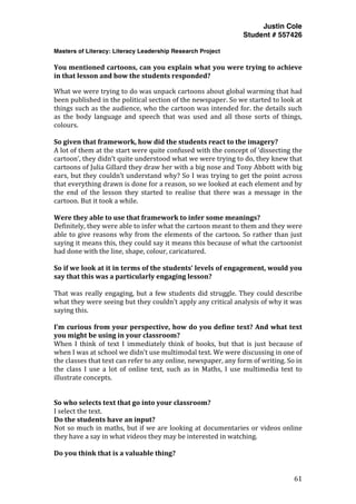 Justin Cole
Student # 557426
Masters of Literacy: Literacy Leadership Research Project
	
  
	
   61	
  
	
  
You	
  mentioned	
  cartoons,	
  can	
  you	
  explain	
  what	
  you	
  were	
  trying	
  to	
  achieve	
  
in	
  that	
  lesson	
  and	
  how	
  the	
  students	
  responded?	
  
What	
  we	
  were	
  trying	
  to	
  do	
  was	
  unpack	
  cartoons	
  about	
  global	
  warming	
  that	
  had	
  
been	
  published	
  in	
  the	
  political	
  section	
  of	
  the	
  newspaper.	
  So	
  we	
  started	
  to	
  look	
  at	
  
things	
  such	
  as	
  the	
  audience,	
  who	
  the	
  cartoon	
  was	
  intended	
  for.	
  the	
  details	
  such	
  
as	
   the	
   body	
   language	
   and	
   speech	
   that	
   was	
   used	
   and	
   all	
   those	
   sorts	
   of	
   things,	
  
colours.	
  
	
  
So	
  given	
  that	
  framework,	
  how	
  did	
  the	
  students	
  react	
  to	
  the	
  imagery?	
  
A	
  lot	
  of	
  them	
  at	
  the	
  start	
  were	
  quite	
  confused	
  with	
  the	
  concept	
  of	
  ‘dissecting	
  the	
  
cartoon’,	
  they	
  didn’t	
  quite	
  understood	
  what	
  we	
  were	
  trying	
  to	
  do,	
  they	
  knew	
  that	
  
cartoons	
  of	
  Julia	
  Gillard	
  they	
  draw	
  her	
  with	
  a	
  big	
  nose	
  and	
  Tony	
  Abbott	
  with	
  big	
  
ears,	
  but	
  they	
  couldn’t	
  understand	
  why?	
  So	
  I	
  was	
  trying	
  to	
  get	
  the	
  point	
  across	
  
that	
  everything	
  drawn	
  is	
  done	
  for	
  a	
  reason,	
  so	
  we	
  looked	
  at	
  each	
  element	
  and	
  by	
  
the	
   end	
   of	
   the	
   lesson	
   they	
   started	
   to	
   realise	
   that	
   there	
   was	
   a	
   message	
   in	
   the	
  
cartoon.	
  But	
  it	
  took	
  a	
  while.	
  
	
  
Were	
  they	
  able	
  to	
  use	
  that	
  framework	
  to	
  infer	
  some	
  meanings?	
  
Definitely,	
  they	
  were	
  able	
  to	
  infer	
  what	
  the	
  cartoon	
  meant	
  to	
  them	
  and	
  they	
  were	
  
able	
  to	
  give	
  reasons	
  why	
  from	
  the	
  elements	
  of	
  the	
  cartoon.	
  So	
  rather	
  than	
  just	
  
saying	
  it	
  means	
  this,	
  they	
  could	
  say	
  it	
  means	
  this	
  because	
  of	
  what	
  the	
  cartoonist	
  
had	
  done	
  with	
  the	
  line,	
  shape,	
  colour,	
  caricatured.	
  
	
  
So	
  if	
  we	
  look	
  at	
  it	
  in	
  terms	
  of	
  the	
  students’	
  levels	
  of	
  engagement,	
  would	
  you	
  
say	
  that	
  this	
  was	
  a	
  particularly	
  engaging	
  lesson?	
  
	
  
That	
  was	
  really	
  engaging,	
  but	
  a	
  few	
  students	
  did	
  struggle.	
  They	
  could	
  describe	
  
what	
  they	
  were	
  seeing	
  but	
  they	
  couldn’t	
  apply	
  any	
  critical	
  analysis	
  of	
  why	
  it	
  was	
  
saying	
  this.	
  
	
  
I’m	
  curious	
  from	
  your	
  perspective,	
  how	
  do	
  you	
  define	
  text?	
  And	
  what	
  text	
  
you	
  might	
  be	
  using	
  in	
  your	
  classroom?	
  
When	
   I	
   think	
   of	
   text	
   I	
   immediately	
   think	
   of	
   books,	
   but	
   that	
   is	
   just	
   because	
   of	
  
when	
  I	
  was	
  at	
  school	
  we	
  didn’t	
  use	
  multimodal	
  text.	
  We	
  were	
  discussing	
  in	
  one	
  of	
  
the	
  classes	
  that	
  text	
  can	
  refer	
  to	
  any	
  online,	
  newspaper,	
  any	
  form	
  of	
  writing.	
  So	
  in	
  
the	
   class	
   I	
   use	
   a	
   lot	
   of	
   online	
   text,	
   such	
   as	
   in	
   Maths,	
   I	
   use	
   multimedia	
   text	
   to	
  
illustrate	
  concepts.	
  
	
  
	
  
So	
  who	
  selects	
  text	
  that	
  go	
  into	
  your	
  classroom?	
  
I	
  select	
  the	
  text.	
  
Do	
  the	
  students	
  have	
  an	
  input?	
  
Not	
  so	
  much	
  in	
  maths,	
  but	
  if	
  we	
  are	
  looking	
  at	
  documentaries	
  or	
  videos	
  online	
  
they	
  have	
  a	
  say	
  in	
  what	
  videos	
  they	
  may	
  be	
  interested	
  in	
  watching.	
  
	
  
Do	
  you	
  think	
  that	
  is	
  a	
  valuable	
  thing?	
  
 