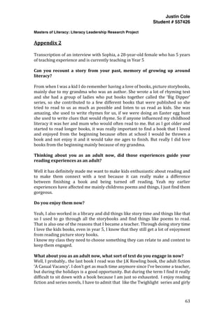 Justin Cole
Student # 557426
Masters of Literacy: Literacy Leadership Research Project
	
  
	
   63	
  
	
  
Appendix	
  2	
  
Transcription	
  of	
  an	
  interview	
  with	
  Sophia,	
  a	
  28-­‐year-­‐old	
  female	
  who	
  has	
  5	
  years	
  
of	
  teaching	
  experience	
  and	
  is	
  currently	
  teaching	
  in	
  Year	
  5	
  
	
  
Can	
   you	
   recount	
   a	
   story	
   from	
   your	
   past,	
   memory	
   of	
   growing	
   up	
   around	
  
literacy?	
  
	
  
From	
  when	
  I	
  was	
  a	
  kid	
  I	
  do	
  remember	
  having	
  a	
  love	
  of	
  books,	
  picture	
  storybooks,	
  
mainly	
  due	
  to	
  my	
  grandma	
  who	
  was	
  an	
  author.	
  She	
  wrote	
  a	
  lot	
  of	
  rhyming	
  text	
  
and	
   she	
   had	
   a	
   group	
   of	
   ladies	
   who	
   put	
   books	
   together	
   called	
   the	
   ‘Big	
   Dipper’	
  
series,	
  so	
  she	
  contributed	
  to	
  a	
  few	
  different	
  books	
  that	
  were	
  published	
  so	
  she	
  
tried	
  to	
  read	
  to	
  us	
  as	
  much	
  as	
  possible	
  and	
  listen	
  to	
  us	
  read	
  as	
  kids.	
  She	
  was	
  
amazing,	
  she	
  used	
  to	
  write	
  rhymes	
  for	
  us,	
  if	
  we	
  were	
  doing	
  an	
  Easter	
  egg	
  hunt	
  
she	
  used	
  to	
  write	
  clues	
  that	
  would	
  rhyme.	
  So	
  if	
  anyone	
  influenced	
  my	
  childhood	
  
literacy	
  it	
  was	
  her	
  and	
  mum	
  who	
  would	
  often	
  read	
  to	
  me.	
  But	
  as	
  I	
  got	
  older	
  and	
  
started	
  to	
  read	
  longer	
  books,	
  it	
  was	
  really	
  important	
  to	
  find	
  a	
  book	
  that	
  I	
  loved	
  
and	
   enjoyed	
   from	
   the	
   beginning	
   because	
   often	
   at	
   school	
   I	
   would	
   be	
   thrown	
   a	
  
book	
  and	
  not	
  enjoy	
  it	
  and	
  it	
  would	
  take	
  me	
  ages	
  to	
  finish.	
  But	
  really	
  I	
  did	
  love	
  
books	
  from	
  the	
  beginning	
  mainly	
  because	
  of	
  my	
  grandma.	
  
	
  
Thinking	
   about	
   you	
   as	
   an	
   adult	
   now,	
   did	
   those	
   experiences	
   guide	
   your	
  
reading	
  experiences	
  as	
  an	
  adult?	
  
	
  
Well	
  it	
  has	
  definitely	
  made	
  me	
  want	
  to	
  make	
  kids	
  enthusiastic	
  about	
  reading	
  and	
  
to	
   make	
   them	
   connect	
   with	
   a	
   text	
   because	
   it	
   can	
   really	
   make	
   a	
   difference	
  
between	
   finishing	
   a	
   book	
   and	
   being	
   turned	
   off	
   reading.	
   Yeah	
   my	
   earlier	
  
experiences	
  have	
  affected	
  me	
  mainly	
  childrens	
  poems	
  and	
  things,	
  I	
  just	
  find	
  them	
  
gorgeous.	
  
	
  
Do	
  you	
  enjoy	
  them	
  now?	
  
	
  
Yeah,	
  I	
  also	
  worked	
  in	
  a	
  library	
  and	
  did	
  things	
  like	
  story	
  time	
  and	
  things	
  like	
  that	
  
so	
  I	
  used	
  to	
  go	
  through	
  all	
  the	
  storybooks	
  and	
  find	
  things	
  like	
  poems	
  to	
  read.	
  
That	
  is	
  also	
  one	
  of	
  the	
  reasons	
  that	
  I	
  became	
  a	
  teacher.	
  Through	
  doing	
  story	
  time	
  
I	
  love	
  the	
  kids	
  books,	
  even	
  in	
  year	
  5,	
  I	
  know	
  that	
  they	
  still	
  get	
  a	
  lot	
  of	
  enjoyment	
  
from	
  reading	
  picture	
  story	
  books.	
  
I	
  know	
  my	
  class	
  they	
  need	
  to	
  choose	
  something	
  they	
  can	
  relate	
  to	
  and	
  context	
  to	
  
keep	
  them	
  engaged.	
  
	
  
What	
  about	
  you	
  as	
  an	
  adult	
  now,	
  what	
  sort	
  of	
  text	
  do	
  you	
  engage	
  in	
  now?	
  
Well,	
  I	
  probably..	
  the	
  last	
  book	
  I	
  read	
  was	
  the	
  J.K	
  Rowling	
  book,	
  the	
  adult	
  fiction	
  
‘A	
  Casual	
  Vacancy’.	
  I	
  don’t	
  get	
  as	
  much	
  time	
  anymore	
  since	
  I’ve	
  become	
  a	
  teacher,	
  
but	
  during	
  the	
  holidays	
  is	
  a	
  good	
  opportunity.	
  But	
  during	
  the	
  term	
  I	
  find	
  it	
  really	
  
difficult	
  to	
  sit	
  down	
  with	
  a	
  book	
  because	
  I	
  am	
  just	
  so	
  exhausted.	
  	
  I	
  enjoy	
  reading	
  
fiction	
  and	
  series	
  novels,	
  I	
  have	
  to	
  admit	
  that	
  	
  like	
  the	
  Twighlight	
  	
  series	
  and	
  girly	
  
 