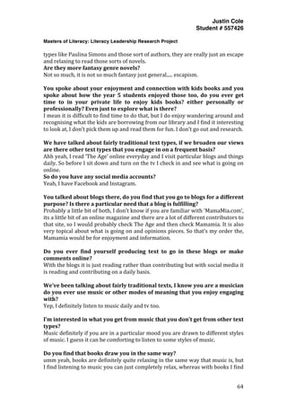 Justin Cole
Student # 557426
Masters of Literacy: Literacy Leadership Research Project
	
  
	
   64	
  
	
  
types	
  like	
  Paulina	
  Simons	
  and	
  those	
  sort	
  of	
  authors,	
  they	
  are	
  really	
  just	
  an	
  escape	
  
and	
  relaxing	
  to	
  read	
  those	
  sorts	
  of	
  novels.	
  
Are	
  they	
  more	
  fantasy	
  genre	
  novels?	
  
Not	
  so	
  much,	
  it	
  is	
  not	
  so	
  much	
  fantasy	
  just	
  general.....	
  escapism.	
  
	
  
You	
  spoke	
  about	
  your	
  enjoyment	
  and	
  connection	
  with	
  kids	
  books	
  and	
  you	
  
spoke	
   about	
   how	
   the	
   year	
   5	
   students	
   enjoyed	
   those	
   too,	
   do	
   you	
   ever	
   get	
  
time	
   to	
   in	
   your	
   private	
   life	
   to	
   enjoy	
   kids	
   books?	
   either	
   personally	
   or	
  
professionally?	
  Even	
  just	
  to	
  explore	
  what	
  is	
  there?	
  
I	
  mean	
  it	
  is	
  difficult	
  to	
  find	
  time	
  to	
  do	
  that,	
  but	
  I	
  do	
  enjoy	
  wandering	
  around	
  and	
  
recognising	
  what	
  the	
  kids	
  are	
  borrowing	
  from	
  our	
  library	
  and	
  I	
  find	
  it	
  interesting	
  
to	
  look	
  at,	
  I	
  don’t	
  pick	
  them	
  up	
  and	
  read	
  them	
  for	
  fun.	
  I	
  don’t	
  go	
  out	
  and	
  research.	
  
	
  
We	
  have	
  talked	
  about	
  fairly	
  traditional	
  text	
  types,	
  if	
  we	
  broaden	
  our	
  views	
  
are	
  there	
  other	
  text	
  types	
  that	
  you	
  engage	
  in	
  on	
  a	
  frequent	
  basis?	
  
Ahh	
  yeah,	
  I	
  read	
  ‘The	
  Age’	
  online	
  everyday	
  and	
  I	
  visit	
  particular	
  blogs	
  and	
  things	
  
daily.	
  So	
  before	
  I	
  sit	
  down	
  and	
  turn	
  on	
  the	
  tv	
  I	
  check	
  in	
  and	
  see	
  what	
  is	
  going	
  on	
  
online.	
  
So	
  do	
  you	
  have	
  any	
  social	
  media	
  accounts?	
  
Yeah,	
  I	
  have	
  Facebook	
  and	
  Instagram.	
  
	
  
You	
  talked	
  about	
  blogs	
  there,	
  do	
  you	
  find	
  that	
  you	
  go	
  to	
  blogs	
  for	
  a	
  different	
  
purpose?	
  Is	
  there	
  a	
  particular	
  need	
  that	
  a	
  blog	
  is	
  fulfilling?	
  
Probably	
  a	
  little	
  bit	
  of	
  both,	
  I	
  don’t	
  know	
  if	
  you	
  are	
  familiar	
  with	
  ‘MamaMia.com’,	
  
its	
  a	
  little	
  bit	
  of	
  an	
  online	
  magazine	
  and	
  there	
  are	
  a	
  lot	
  of	
  different	
  contributors	
  to	
  
that	
  site,	
  so	
  I	
  would	
  probably	
  check	
  The	
  Age	
  and	
  then	
  check	
  Mamamia.	
  It	
  is	
  also	
  
very	
  topical	
  about	
  what	
  is	
  going	
  on	
  and	
  opinions	
  pieces.	
  So	
  that’s	
  my	
  order	
  the,	
  
Mamamia	
  would	
  be	
  for	
  enjoyment	
  and	
  information.	
  
	
  
Do	
   you	
   ever	
   find	
   yourself	
   producing	
   text	
   to	
   go	
   in	
   these	
   blogs	
   or	
   make	
  
comments	
  online?	
  
With	
  the	
  blogs	
  it	
  is	
  just	
  reading	
  rather	
  than	
  contributing	
  but	
  with	
  social	
  media	
  it	
  
is	
  reading	
  and	
  contributing	
  on	
  a	
  daily	
  basis.	
  
	
  
We’ve	
  been	
  talking	
  about	
  fairly	
  traditional	
  texts,	
  I	
  know	
  you	
  are	
  a	
  musician	
  
do	
  you	
  ever	
  use	
  music	
  or	
  other	
  modes	
  of	
  meaning	
  that	
  you	
  enjoy	
  engaging	
  
with?	
  
Yep,	
  I	
  definitely	
  listen	
  to	
  music	
  daily	
  and	
  tv	
  too.	
  	
  
	
  
I’m	
  interested	
  in	
  what	
  you	
  get	
  from	
  music	
  that	
  you	
  don't	
  get	
  from	
  other	
  text	
  
types?	
  
Music	
  definitely	
  if	
  you	
  are	
  in	
  a	
  particular	
  mood	
  you	
  are	
  drawn	
  to	
  different	
  styles	
  
of	
  music.	
  I	
  guess	
  it	
  can	
  be	
  comforting	
  to	
  listen	
  to	
  some	
  styles	
  of	
  music.	
  
	
  
Do	
  you	
  find	
  that	
  books	
  draw	
  you	
  in	
  the	
  same	
  way?	
  
umm	
  yeah,	
  books	
  are	
  definitely	
  quite	
  relaxing	
  in	
  the	
  same	
  way	
  that	
  music	
  is,	
  but	
  
I	
  find	
  listening	
  to	
  music	
  you	
  can	
  just	
  completely	
  relax,	
  whereas	
  with	
  books	
  I	
  find	
  
 