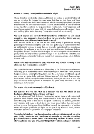 Justin Cole
Student # 557426
Masters of Literacy: Literacy Leadership Research Project
	
  
	
   66	
  
	
  
There	
  definitely	
  needs	
  to	
  be	
  a	
  balance,	
  I	
  think	
  it	
  is	
  possible	
  to	
  use	
  the	
  iPads	
  a	
  lot	
  
and	
  we	
  certainly	
  do,	
  In	
  year	
  5	
  we	
  are	
  lucky	
  that	
  they	
  are	
  just	
  there	
  so	
  if	
  I	
  am	
  
doing	
  a	
  maths	
  lesson	
  and	
  I	
  want	
  to	
  make	
  it	
  a	
  little	
  more	
  engaging	
  I	
  can	
  just	
  grab	
  
the	
  iPads	
  and	
  we	
  have	
  very	
  easy	
  access	
  to	
  them.	
  That	
  is	
  unlike	
  in	
  Year	
  1	
  where	
  I	
  
would	
  have	
  to	
  book	
  them	
  for	
  a	
  specific	
  time,	
  you	
  know	
  be	
  really	
  organised	
  and	
  
grab	
  them	
  a	
  recess.	
  So	
  it	
  was	
  a	
  little	
  bit	
  more	
  challenging	
  when	
  I	
  was	
  away	
  from	
  
this	
  building.	
  (The	
  Senior	
  Learning	
  Centre	
  where	
  the	
  iPads	
  are	
  housed.)	
  
	
  
We	
  teach	
  explicit	
  text	
  types	
  for	
  traditional	
  forms	
  of	
  literacy,	
  we	
  talk	
  about	
  
narratives	
  and	
  persuasive	
  texts,	
  but	
  I	
  am	
  curious	
  whether	
  there	
  was	
  any	
  
explicit	
  teaching	
  of	
  how	
  to	
  create/analyse	
  an	
  ad?	
  
Well	
   because	
   of	
   the	
   NAPLAN	
   test	
   we	
   had	
   done	
   plenty	
   of	
   persuasive	
   writing	
  
practice	
  prior	
  to	
  introducing	
  this	
  task	
  so	
  it	
  was	
  quite	
  easy	
  to	
  transition	
  into	
  the	
  
ad	
  making	
  skills	
  because	
  in	
  an	
  ad	
  they	
  are	
  generally	
  trying	
  to	
  sell	
  you	
  something,	
  
persuading	
  the	
  audience	
  to	
  purchase	
  or	
  watch	
  something	
  and	
  that	
  is	
  exactly	
  how	
  
we	
  pitched	
  this	
  task	
  to	
  the	
  students	
  that	
  you	
  are	
  persuading	
  the	
  audience	
  to	
  visit	
  
your	
  planet.	
  Not	
  only	
  to	
  show	
  your	
  knowledge	
  of	
  the	
  planet	
  in	
  the	
  ad	
  but	
  to	
  also	
  
persuade	
  your	
  audience	
  to	
  visit	
  your	
  planet.	
  So	
  it	
  was	
  combining	
  a	
  lot	
  of	
  skills	
  in	
  
the	
  one	
  task.	
  
	
  
What	
  about	
  the	
  visual	
  element	
  of	
  it,	
  was	
  there	
  any	
  explicit	
  teaching	
  of	
  the	
  
elements	
  that	
  communicate	
  visually?	
  
	
  
Yep	
  certainly	
  there	
  was	
  and	
  that	
  was	
  followed	
  up	
  in	
  the	
  filming	
  sessions	
  because	
  
once	
  they	
  got	
  in	
  front	
  of	
  the	
  camera	
  and	
  when	
  they	
  had	
  a	
  fantastic	
  script,	
  we	
  did	
  
heaps	
  of	
  sessions	
  on	
  script	
  writing,	
  there	
  was	
  the	
  ….	
  ‘now	
  you	
  need	
  to	
  act’	
  aspect	
  
and	
  people	
  are	
  going	
  to	
  be	
  watching	
  this	
  and	
  you	
  can’t	
  just	
  stand	
  there	
  and	
  say	
  
these	
  words	
  and	
  they	
  are	
  going	
  to	
  mean	
  nothing	
  unless	
  you	
  say	
  them	
  in	
  a	
  certain	
  
way	
   and	
   follow	
   them	
   up	
   with	
   a	
   movement	
   so	
   yeah	
   there	
   has	
   been	
   a	
   lot	
   of	
  
coaching	
  in	
  that	
  process.	
  
	
  
Yes	
  as	
  you	
  said,	
  continuous	
  cycles	
  of	
  feedback.	
  
	
  
I’m	
   curious	
   did	
   you	
   find	
   that	
   as	
   a	
   teacher	
   you	
   had	
   the	
   skills	
   or	
   the	
  
background	
  to	
  teach	
  that	
  particular	
  text	
  type?	
  
As	
  in	
  the	
  ad	
  making?	
  Yeah	
  definitely	
  I’ve	
  watched	
  my	
  fair	
  share	
  of	
  television	
  but	
  I	
  
guess	
  in	
  terms	
  of	
  then	
  being	
  able	
  to	
  teach	
  how	
  to	
  make	
  an	
  ad	
  you	
  have	
  to	
  do	
  
some	
   thinking	
   prior	
   to	
   the	
   lesson,	
   but	
   yeah	
   I	
   definitely	
   felt	
   capable,	
   probably	
  
more	
  capable	
  and	
  ready	
  to	
  teach	
  them	
  how	
  to	
  do	
  an	
  ad	
  rather	
  than	
  persuasive	
  
writing	
  because	
  that	
  is	
  something	
  that	
  I	
  had	
  to	
  think	
  back	
  to	
  my	
  days	
  of	
  writing	
  
essays	
  which	
  you	
  quickly	
  forget	
  if	
  you	
  are	
  not	
  practicing.	
  Whereas	
  an	
  ad	
  you	
  see	
  
everyday.	
  It’s	
  fresh	
  in	
  your	
  mind	
  the	
  things	
  you	
  need	
  to	
  do.	
  
	
  
You	
  talked	
  a	
  lot	
  about	
  your	
  love	
  of	
  reading	
  and	
  where	
  that	
  comes	
  from	
  with	
  
your	
  family	
  connection	
  and	
  you	
  shared	
  with	
  me	
  the	
  joy	
  you	
  take	
  in	
  reading	
  
picture	
  story	
  books	
  to	
  the	
  year	
  5’s	
  and	
  how	
  they	
  respond	
  to	
  those,	
  clearly	
  
showing	
  to	
  me	
  how	
  you	
  bring	
  the	
  things	
  that	
  you	
  love	
  and	
  appreciate	
  into	
  
 