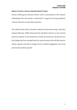 Justin Cole
Student # 557426
Masters of Literacy: Literacy Leadership Research Project
	
  
	
   7	
  
	
  
literacy.	
  Following	
  the	
  Literature	
  Review	
  will	
  be	
  a	
  presentation	
  of	
  the	
  research	
  
methodology	
   that	
   will	
   provide	
   a	
   framework	
   to	
   support	
   the	
   strong	
   qualitative	
  
research	
  required	
  to	
  answer	
  these	
  questions.	
  	
  
	
  
The	
  collected	
  data	
  will	
  be	
  presented,	
  analysed	
  and	
  discussed	
  using	
  a	
  Narrative	
  
Analysis	
  (Merriam,	
  2009)	
  framework	
  that	
  will	
  afford	
  reference	
  to	
  the	
  research	
  
questions	
  outlined	
  in	
  this	
  introduction.	
  Finally	
  the	
  discussion	
  will	
  present	
  four	
  
key	
  findings	
  that	
  have	
  emerged	
  from	
  the	
  research	
  project	
  that	
  will	
  help	
  improve	
  
teacher	
  capacity	
  and	
  inform	
  stronger	
  levels	
  of	
  student	
  engagement	
  and	
  social,	
  
personal	
  and	
  academic	
  growth.	
  
	
  
	
  
	
  
	
  
	
  
	
  
	
  
	
  
	
  
	
  
	
  
	
  
	
  
	
  
 